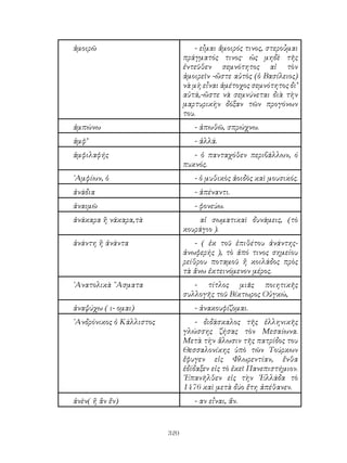 320
ἀμοιρῶ - εἶμαι ἄμοιρός τινος, στεροὗμαι
πράγματός τινος· ὡς μηδὲ τῆς
ἐντεῦθεν σεμνότητος αἰ τὸν
ἀμοιρεῖν -ὥστε αὐτὸς (ὁ Βασίλειος)
νὰ μὴ εἶναι ἀμέτοχος σεμνότητος δι’
αὐτά,-ὤστε νὰ σεμνύνεται διὰ τὴν
μαρτυρικὴν δόξαν τῶν προγόνων
του.
ἀμπώνω - ἀπωθῶ, σπρώχνω.
ἀμφ’ - ἀλλά.
ἀμφιλαφής - ὁ πανταχόθεν περιβάλλων, ό
πυκνός.
᾽Αμφίων, ὁ - ὁ μυθικὸς ἀοιδὸς καὶ μουσικός.
ἀνάδια - ἀπέναντι.
ἀναιμῶ - φονεύω.
ἀνάκαρα ἢ νάκαρα,τὰ αἱ σωματικαὶ δυνάμεις, (τὸ
κουράγιο ).
ἀνάντη ἢ ἀνάντα - ( ἐκ τοῦ ἐπιθέτου ἀνάντης-
ἀνωφερής ), τὸ ἀπό τινος σημείου
ρείθρου ποταμοῦ ἤ κοιλάδος πρὸς
τὰ ἄνω ἐκτεινόμενον μέρος.
᾽Ανατολικὰ ῎Ασματα - τίτλος μιᾶς ποιητικῆς
συλλογῆς τοῦ Βίκτωρος Οὑγκώ,
ἀναψύχω ( ι- ομαι) - ἀνακουφίζομαι.
᾽Ανδρόνικος ὁ Κάλλιστος - διδάσκαλος τῆς ἑλληνικῆς
γλώσσης ζήσας τὸν Μεσαίωνα.
Μετὰ τὴν ἅλωσιν τῆς πατρίδος του
Θεσσαλονίκης ὑπὸ τῶν Τούρκων
ἔφυγεν εἰς Φλωρεντίαν, ἔνθα
ἐδίδαξεν εἰς τὸ ἐκεῖ Πανεπιστήμιον.
᾽Επανῆλθεν εἰς τὴν ῾Ελλάδα τὸ
1476 καὶ μετὰ δύο ἔτη ἀπέθανεν.
ἀνὲν( ἤ ἂν ἔν) - αν εἶναι, ἄν.
 