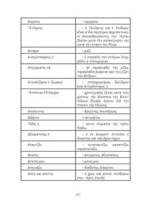 321
ἀνιμένω - περιμένω.
᾽Ανθέμιος - ὁ ᾽Ανθέμιος καὶ ὁ ᾽Ισίδωρος
εἶναι οἱ δύο περίφημοι ἀρχιτέκτονες,
οἱ ἀνοικοδομήσαντες τὴν ῾Αγίαν
Σοφίαν μετὰ τὴν καταστροφήν της
κατὰ τὴν στάσιν τοῦ Νίκα.
ἀντάμα - μαζί.
ἀντεροσπασμός, ὁ - ὁ σπασδιὸς τῶν ἐντέρων λόγῳ
φόβου ἠ στενοχωρίας.
ἀντρίμματα, τὰ - αἱ παραφυάδες τῆς ρίζης,
παρακλάδια φυόμενα περὶ τὴν ρίζαν
τῶν δένδρων.
ἀντραλίζομαι ( -ζουμαι) - στενοχωροῦμαι, ζαλίζομαι
(καὶ ἀντραλώνομαι ).
᾽Αντώνιος ὁ Ἔπαρχος - χρονογράφος ζήσας κατὰ τοὺς
χρόνους τῆς ἁλώσεως τῆς Κων/
πόλεως ἔγραψε θρῆνον διὰ τὴν
πτῶσιν τῆς Πόλεως,
ἀνύποιστος - ἀφόρητος, ἀνυπόφορος.
ἀξάφτω τ ἀστράφτω.
῾Αξιά, ἡ - κοινὴ ὀνομασία τῆς νήσου
Νάξου.
ἀξιωματικός, ὁ - ὁ ἐν ἀ;ιώματι· ἐντεῦθεν ὁ
δικαστὴς καὶ πᾶς ἔχων ἰσχύν.
ἀπαρτίζω - συναπαρτίζω, καταοτίζω,
παρασκευάζω.
ἄπατος - ἀπύυμενος, ἀβυσσαλέος.
ἀπατός μου - μόνος μου.
ἀπεικάζω - διαβλέπω, διακρίνω.
ἀπεὶς καὶ ἀπείτις - ὁ χρον. καὶ αἰτιολ. σύνδεσμος
ἐπει - ἀφοῦ, ἐπειδή.
 