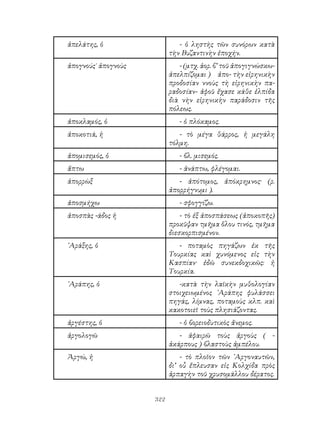 322
ἀπελάτης, ὁ - ὁ ληστὴς τῶν συνόρων κατὰ
τὴν Βυζαντινὴν ἐποχήν.
ἀπογνούς˙ ἀπογνοὺς - (μτχ. ἀορ. β’ τοῦ ἀπογιγνώσκω-
ἀπελπίζομαι ) ἀπο- τὴν εἰρηνικὴν
προδοσίαν ννοὺς τὴ εἰρηνικὴν πα-
ραδοσίαν- ἀφοῦ ἔχασε κάθε ἐλπίδα
διὰ νὴν εἰρηνικὴν παράδοσιν τῆς
πόλεως.
ἀποκλαμός, ὁ - ὁ πλόκαμος.
ἀποκοτιά, ἡ - τὸ μέγα θάρρος, ἡ μεγάλη
τόλμη.
ἀπομισεμός, ὁ - βλ. μισεμός.
ἅπτω - ἀνάπτω, φλέγομαι.
ἀπορρὼξ - ἀπότομος, ἀπόκρημνος· (ρ.
ἀπορρήγνυμι ).
ἀποσμήχω - σφογγίζω.
ἀποσπὰς -άδος ἡ - τὸ ἐξ ἀποσπάσεως (ἀποκοπῆς)
προκῦψαν τμῆμα ὅλου τινός, τμῆμα
διεσκορπισμένον.
᾽Αράξης, ὁ - ποταμὸς πηγάζων ἐκ τῆς
Τουρκίας καὶ χυνόμενος εἰς τὴν
Κασπίαν· ἐδῶ συνεκδοχικῶς: ἡ
Τουρκία.
᾽Αράπης, ὁ -κατὰ τὴν λαϊκὴν μυθολογίαν
στοιχειωμένος ᾽Αράπης φυλάσσει
πηγάς, λίμνας, ποταμοὺς κλπ. καὶ
κακοτοιεῖ τοὺς πλησιάζοντας.
ἀργέστης, ὁ - ὁ βορειοδυτικὸς ἄνεμος.
ἀργολογῶ - ἀφαιρῶ τοὺς ἀργοὺς ( -
ἀκάρπους ) βλαστοὺς ἀμπέλου.
Ἀργώ, ἡ - τὸ πλοῖον τῶν ᾽Αργοναυτῶν,
δι’ οὗ ἔπλευσαν εἰς Κολχίδα πρὸς
ἁρπαγὴν τοῦ χρυσομάλλου δέρατος.
 