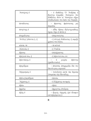 324
᾽Ασσύριος, ὁ - ὁ διάβολος. Ὁ ᾽Ανδρέας ὁ
Κρήτης ὀνομάζει ᾽Ασσύριον τὸν
διάβολον, διότι οἱ ᾽Ασσύριοι εἶχον
ὑποδουλώσει τὸν λαὸν τοῦ ᾽Ισραήλ.
ἀστάλωτος - ἄμεστος, ἀμέστωτος, μὴ
ἀκμαῖος.
ἀστρίτης, ὁ - εἶδος ὄφεως δηλητηριώδους,
ὀχιά, ( ἔχις ἡ ἀσπίς ).
ἀτημέλητος - ἀπεριποίητος.
᾽Ατθὶς ( γλῶττα ) , ἠ - ἠ ἀττικὴ διάλεκτος, ἡ κομψὴ
χρῆσις τοῦ λόγου.
αὐκία, τὰ - τὰ αὐτιά.
Αὐσονία, ἠ - ἡ ᾽Ιταλία.
ἄφατος - ἀνέκφραστος.
ἀφεγκιά σου, ἡ - ἡ ἀφεντιά σου, σύ.
ἀφεντάκης, ὁ - ὁ μικρὸς ἀφέντης
(χαϊδευτικόν).
ἀφορίζομαι - ἀποσπῶ, ἀποχωρίζω διὰ τὸν
ἑαυτόν μου, κυριεύω.
Ἀφορεσμός, ὁ - τοποθεσία κατὰ τὰς βορείας
ὑπωρείας τῆς Πεντέλης,
ἀφ(ουγ)κράζομαι - ἀκούω.
᾽Αφράτης, ὁ - ὁ Εὐφράτης ποταμός.
ἀφῶν - ἀφοῦ.
ἀχρεῖος - ἄχρηστος, ἄτολμός.
ἀψύς, ὁ - δριμύς, ίσχυρός, (μὲ δύναμιν
καταφερόμενος ).
Β
 