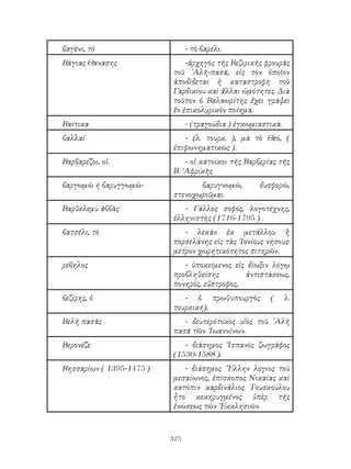 325
βαγένι, τὸ - τὸ βαρέλι.
Βάγιας Θανάσης -ἀρχηγὸς τῆς Βεζιρικῆς φρουρᾶς
τοῦ ᾽Αλῆ-πασᾶ, εἰς τὸν ὁποῖον
ἀποδίδεται ἠ καταστροφὴ τοῦ
Γαρδικίου καὶ ἄλλαι ὠμότητες. Διὰ
τοῦτον ὁ Βαλαωρίτης ἔχει γράψει
ἔν ἐπικολυρικὸν ποίημα.
Βαίτικα - (τραγούδια ) ἐγκωμιαστικά.
βαλλαί - (λ. τουρκ. ), μά τὸ Θεό, (
ἐπιφωνηματικῶς ).
Βαρβαρέζοι, οἱ. - οἱ κάτοικοι τῆς Βαρβερίας τῆς
Β. ᾽Αφρικῆς
βαργωμῶ ή βαρυγγωμῶ- βαρυγνωμῶ, δυσφορῶ,
στενοχωροῦμαι.
Βαρθελεμὺ ἀββὰς - Γάλλος σοφός, λογοτέχνης,
ἑλληνιστὴς (1716-1795 ) .
βατσέλι, τὸ - λεκάν ἐκ μετάλλου ἢ
πορσελάνης εἰς τὰς ᾽Ιονίους νήσους:
μέτρον χωρητικότητος σιτηρῶν.
ρέβηλος - ὑποκείμενος εἰς δίωξιν λόγῳ
προβληθείσης ἀντιστάσεως,
πονηρός, εὔστροφος,
βεζίρης, ὁ - ὁ πρωθυπουργὸς ( λ.
τουρκική).
Βελῆ πασᾶς - δευτερότοκος υἱὸς τοῦ ᾽Αλῆ
πασᾶ τῶν ᾽Ιωαννίνων.
Βερονέζε - διάσημος ῾Ισπανὸς ζωγράφος
(1530-1588 ).
Βησσαρίων ( 1395-1475 ) - διάσημος ῞Ελλην λόγιος τοῦ
μεσαίωνος, ἐπίσκοπος Νικαίας καὶ
κατόπιν καρδινάλιος Τουσκούλου
ἦτο κεκηρυγμένος ὑπὲρ τῆς
ἑνώσεως τῶν ᾽Εκκλησιῶν.
 