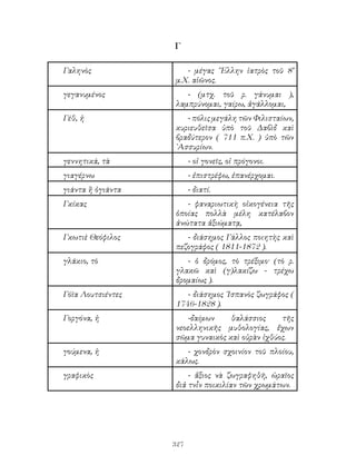 327
Γ
Γαληνὸς - μέγας ῞Ελλην ἰατρὸς τοῦ 8’
μ.Χ. αἰῶνος.
γεγανυμένος - (μτχ. τοῦ ρ. γάνυμαι ),
λαμπρύνομαι, γαίρω, ἀγάλλομαι,
Γέθ, ἡ - πόλις μεγάλη τῶν Φιλισταίων,
κυριευθεῖσα ὑπὸ τοῦ Δαβὶδ καὶ
βραδύτερον ( 711 π.Χ. ) ὑπὸ τῶν
᾽Ασσυρίων.
γεννητικά, τὰ - οἱ γονεῖς, οἱ πρόγονοι.
γιαγέρνω - ἐπιστρέφω, ἐπανέρχομαι.
γιάντα ἢ ὀγιάντα - διατί.
Γκίκας - φαναριωτικὴ οἰκογένεια τῆς
ὁποίας πολλὰ μέλη κατέλαβον
ἀνώτατα ἀξιώματᾳ,
Γκωτιὲ Θεόφιλος - διάσημος Γάλλος ποιητὴς καὶ
πεζογράφος ( 1811-1872 ).
γλάκιο, τὸ - ὁ δρόμος, τὸ τρέξιμο· (τὸ ρ.
γλακῶ καὶ (γ)λακίζω - τρέχω
δρομαίως ).
Γόϊα Λουτσιέντες - διάσημος ῾Ισπανὸς ζωγράφος (
1746-1828 ).
Γοργόνα, ἡ -δαίμων θαλάσσιος τῆς
νεοελληνικῆς μυθολογίας, ἔχων
σῶμα γυναικὸς καὶ οὐρὰν ἰχθύος.
γούμενα, ἡ - χονδρὸν σχοινίον τοῦ πλοίου,
κάλως.
γραφικὸς - ἄξιος νὰ ζωγραφηθῆ, ὡραῖος
διἀ τνἷν ποικιλίαν τῶν χρωμάτων.
 