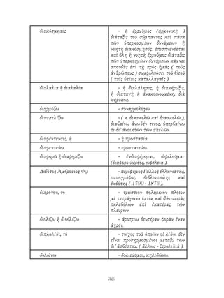 329
διακόσμησις - ἡ ἔρρυθμος (ἁρμονικὴ )
διάταξις τοῦ σύμπαντος καὶ πᾶσα
τῶν ὑπερκοσμίων δυνάμεων ἤ
νοητὴ διακόσμησός.. ἐπισπνένδεται
καὶ ὅλη ἡ νοητὴ ἔρρυθμος διάταξις
τῶν ὑτερκοσμίων δυνάμεων κάμνει
σπονδὰς ἐπὶ τῇ πρὸς ἡμᾶς ( τοὺς
ἀνθρώπους ) συμφιλιώσει τοῦ Θεοῦ
( ταῖς θείαις καταλλαγαῖς ).
διαλαλιὰ ἤ διαλαλία - ἡ διαλάλησις, ἡ διακήρυξις,
ἡ διαταγὴ ἡ ἀνακοινουμένη, διὰ
κήρυκος.
διαρμόζω - συναρμολογῶ.
διασκελίζω - ( κ. διασκελῶ καὶ δρασκελῶ ),
διαβαίνω ἄνωθέν τινος, ὑπερβαίνω
τι δι’ ἀνοικτῶν τῶν σκελῶν.
διαφέντευσις, ἠ - ἡ προστασία.
διαφεντεύω - προστατεύω.
διαφορῶ ἢ διαφορίζω - ἐνδιαφέρομαι, ὠφελοῦμαι·
(διάφορο-κέρδος, ὠφέλεια ).
Διδότος Ἀμβρόσιος Φιρ - περίφημος Γάλλος ἑλληνιστής,
τυπογράφος, βιβλιοπώλης καὶ
ἐκδότης ( 1790 - 1876 ).
δίκροτον, τὸ - τριίστιον πολεμικὸν πλοῖον
μὲ τετράγωνα ἱστία καὶ δύο σειρὰς
τηλεβόλων ἐπὶ ἑκατέρας τῶν
πλευρῶν.
διολίζω ἢ διοβλίζω - ἀροτριῶ δευτέραν φορὰν ἕναν
ἀγρόν.
διπλολίθι, τὸ - τοῖχος τοῦ ὁποίου οἱ λίθοι δὲν
εἶναι προσηρμοσμἐνοι μεταξύ των
δι’ ἀσβέστου, ( ἄλλως - ξερολιθιά ).
δολώνω - δολιεύομαι, κηλιδώνω.
 