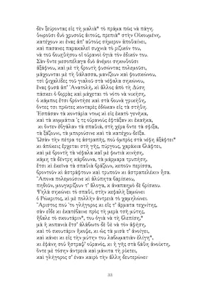 33
δὲν ξεύροντας εἰς τὴ μαλιὰ* τὸ πράμα πῶς νὰ πάγη.
θωροῦσι δυὸ χρυσοῦς ἀιτούς, πρεπιὰ* στὴν Οἰκουμένη,
κατέχουν κι ἐνας ἀπ’ αὐτοὺς σήμερον ἀποθαίνει,
καὶ πασανες παρακαλεῖ συχνιὰ τὸ ριζικόν του,
νὰ τοῦ βουῃθήσου οἵ οὐρανοὶ ὀγιὰ τὸν ἐδικόν του.
Σὰν ὅντε μεσοπέλαγα δυὸ ἀνέμοι σηκωθοῦσι
ἀξάφνου, καὶ μὲ τὴ βρουτὴ φυσώντας πολεμοῦσι,
μάχουνται μὲ τὴ θάλασσα, μανίζουν καὶ φουσκώνου,
τσὶ ψιχαλίδες τοῦ γιαλοῦ στὰ νέφαλα σηκώνου,
ἕνας φυσᾶ ἀπ’ ᾽Ανατολή, κὶ ἄλλος ἀπὸ τὴ Δύση
πάσκει ὁ βορρὰς καὶ μάχεται τὸ νότο νὰ νικήση,
ὁ κάμπος ἔτσι βρόντήσε καὶ στὰ βουνὰ γρικήθη,
ὅντες τσι πρῶτες κονταρὲς ἐδῶκαν εἰς τὰ στήθη.
᾽Εσπάσαν τὰ κοντάρὶα ντως κὶ εἰς ἑκατὸ γενῆκα,
καὶ τὰ κομμάτια ᾽ς τς οὐρανοὺς ἐφτάξαν κι ἐκαῆκα,
κι ὅντεν ἐβγάλαν τὰ σπαθιά, στὴ χέρα ὅντε τὰ σφίξα,
τὰ ξάζουνι, τὰ μπορούσινε καὶ τὰ κατέχου δεῖξα.
῾Ωσὰν τὴν πέτρα τς ἀστραπῆς, ποὺ ὀμπρὸς στὰ νέφη ἀξάφτει*
κι ἀπόκεις ἔρχεται στὴ γῆς, πύργους, χαράκια βλάφτει,
καὶ μὲ βροντὴ τὰ νέφαλα καἵ μὲ φωτιὰ κινήση,
κάμη τὰ δέντρη κάρβουνα, τὰ μάρμαρα τρυπήση,
ἔτσι κὶ ἐκεῖνα τὰ σπαθιὰ βράζουν, κεποῦν περίσσα,
βροντοῦν κὶ ἀστράφτουν καὶ τρυποῦν κι ἀστραπελέκιν ἦσα.
῎Απονα πολεμούσινε κὶ ἀλύπητα βαρίσκου,
πηδοῦν, μουγκρίζουν τ’ ἄλογα, κ ἀναπαημὸ δὲ βρίσκου.
Ψηλὰ σηκώνει τὸ σπαθί, στὴν κεφαλὴ ξαμώνει
ὁ Ρώκριτος, κὶ μὲ πολλὴν ἀντρειὰ τὸ χαμηλώνει.
῎Αριστος πού ᾽το γλήγορος κι εἴς τ’ ἄρματα τεχνίτης,
σὰν εἶδε κι ἐκατέβαινε πρὸς τὴ μερὰ τσῆ μύτης,
ἤβαλε τὸ σκουτάριν*, του ὀγιὰ νὰ τὴ βλεπίση,*
μὰ ἡ κοπανιὰ ἔτσ’ ἀλάβωτο δὲ θὲ νὰ τὸν ἀφήση,
καὶ τὸ σκουτάριν ἤκοψε, κι ὡς τὰ μισὰ τ’ ἀνοίγει,
καὶ κάνει κι εἰς τὴν μύτην του λαβωματιὰν ἐλίγη*,
κι ἐφάνη σοὐ ἤστραψ’ οὐρανός, κι ἡ γῆς στὰ βάθη ἀνοίκτη,
ὅντε μὲ τόσην ἀντρειὰ καὶ μάνιτα τὴ ρίκτει,
καὶ γλήγορος σ’ έναν καιρὸ τὴν ἄλλη δευτερώνει·
 