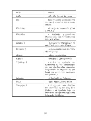 333
ἔσ σε - δὲν σέ.
ἐτάζω - ἐξετάζω, ἐρευνῶ, ἀνιχνεύω.
ἔτει ἑξακισχιλιοστῷ ἐννεακοσιοστῷ
τριακοστῷ, ἐννοεῖται ἀπὸ κτίσεως
κόσμου.
Εὐκλείδης - ὁ πατὴρ τῆς γεωμετρίας (330-
270 π.Χ. ).
Εὐστάθιος - ἐπιφανὴς μητροτολίτης
Θεσσαλονίκης καὶ συγγραφεὺς τοῦ
12ου μ.Χ. αἰῶνος.
εὐταξίας ὁ - ὁ ἐπιμελητὴς τῆς τάξεως ἐν τῶ
ναῶ (ἐ κκλησιαστικὸν ἀξίωμα ).
Εὐτέρπη, ἠ - μοῦσα, εὑρέτρια καὶ προστάτις
τῆς αὐλητικῆς,
εὔτονος - εὔρωστος, νευρώδης.
εὐφημῶ - ἐπευφημῶ, ζητωκραυγάζω.
᾽Εφιάλτης, ὁ - ὁ διὰ τῆς προδοσίας του
συντελέσας εἰς τὴν καταστροφὴν
τῶν περὶ τὸν Λεωνίδαν τριακοσίων
Σπαρτιατῶν ἐν Θερμοπύλαις (τὸ
ὄνομά του κατήντησε συνώνυμον
τοῦ προδότου ).
ἐχόμενος - ὁ ἀκολουθῶν, ὁ ἑπόμενος.
ἑως, ἡ - (γεν. τῆς ἔω), αὐγή, πρωΐα.
῾Εωσφόρος, ὁ - ὁ ἀρχηγὸς τῶν ἀγγέλων
τῶν πεσόντων εἰς τὴν γῆν, διότι
ἠθέλησαν νὰ ὑψωθοῦν ὑπὲρ τὸν
Θεόν: ἐν τῆ ἐκνλησιαστικῆ γλώσση
ὁ Σατανᾶς, ὁ διάβολος.
 