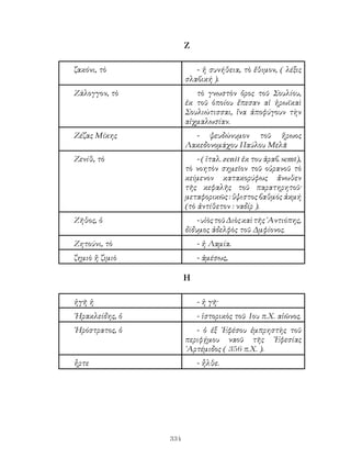 334
Ζ
ζακόνι, τὸ - ἡ συνήθεια, τὸ ἔθιμον, ( λέξις
σλαβική ).
Ζάλογγον, τὸ τὸ γνωστὸν ὄρος τοῦ Σουλίου,
ἐκ τοῦ ὁποίου ἔπεσαν αἱ ἡρωϊκαὶ
Σουλιώτισσαι, ἵνα ἀποφύγουν τὴν
αἰχμαλωσίαν.
Ζέζας Μίκης - ψευδώνυμον τοῦ ἥρωος
Λακεδονομάχου Παύλου Μελᾶ
Ζενίθ, τὸ - ( ἰταλ. zenit ἐκ του ἀραβ. semt),
τὸ νοητὸν σημεῖον τοῦ οὐρανοῦ τὸ
κείμενον κατακορύφως ἄνωθεν
τῆς κεφαλῆς τοῦ παρατηρητοῦ·
μεταφορικῶς : ὕψιστος βαθμός ἀκμή
(τὸ ἀντίθετον : ναδίρ ).
Ζῆθος, ὁ -υἱὸςτοῦΔιὸςκαὶτῆς᾽Αντιόπης,
δίδυμος ἀδελφὸς τοῦ Δμφίονος.
Ζητούνι, τὸ - ἡ Λαμία.
ζημιὸ ἢ ζιμιὸ - ἀμέσως,
Η
ἠγῆ ἡ - ἡ γῆ·
῾Ηρακλείδης, ὁ - ἱστορικὸς τοῦ 1ου π.Χ. αἰῶνος.
῾Ηρόστρατος, ὁ - ὁ ἐξ ᾽Εφέσου ἐμπρηστὴς τοῦ
περιφῄμου ναοῦ τῆς ᾽Εφεσίας
᾽Αρτέμιδος ( 356 π.Χ. ).
ἦρτε - ἦλθε.
 