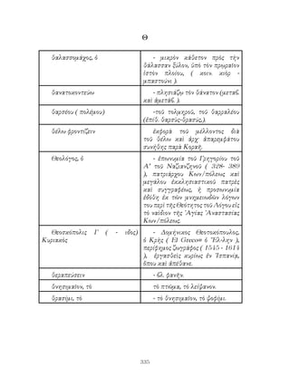 335
Θ
θαλασσομάχος, ὁ - μικρὸν κάθετον πρὸς τὴν
θάλασσαν ξύλον, ὑπὸ τὸν πρῳραῖον
ἱστὸν πλοίου, ( κοιν. κιὸρ -
μπαστούνι ).
θανατοκοντεύω - πλησιάζῳ τὸν θάνατον (μεταβ.
καὶ ἀμετάβ. ).
θαρσέου ( πολέμου) -τοῦ τολμηροῦ, τοῦ θαρραλέου
(ἐπίθ. θαρσὺς-θρασύς,).
θέλω φροντίζειν ἐκφορὰ τοῦ μέλλοντος διὰ
τοῦ θέλω καὶ ἀρχ· ἀπαρεμφάτου
συνήθης παρὰ Κοραῆ.
Θεολόγος, ὁ - ἐπωνυμία τοῦ Γρηγορίου τοῦ
Α’ τοῦ Ναζιανζηνοῦ ( 328- 389
), πατριάρχου Κων/πόλεως καὶ
μεγάλου ἐκκλησιαστικοῦ πατρὲς
καὶ συγγραφέως, ἡ προσωνυμία
ἐδόθη ἐκ τῶν μνημειωδῶν λόγων
του περὶ τῆς Θεότητος τοῦ Λόγου εἰς
τὸ ναὶδιον τῆς ᾽Αγίας ᾽Αναστασίας
Κων/πόλεως.
Θεοσκόπολις Γ ( - ιδος)
Κυριακὸς
- Δομήνικος Θεοτοκόπουλος,
ὁ Κρὴς ( El Greco= ὁ ῞Ελ-λην ),
περίφημος ζωγράφος ( 1545 - 1614
), ἐργασθεὶς κυρίως ἐν ῾Ισπανίᾳ,
ὅπου καὶ ἀπέθανε.
θεραπεύσειν - βλ. φανῆν.
θνησιμαῖον, τὸ τὸ πτῶμα, τὸ λείψανον.
θρασίμι, τὸ - τὸ θνησιμαῖον, τὸ ψοφίμι.
 