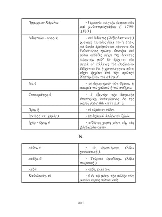 337
῎Ιμμερμαν Κάρυλος - Γερμανὸς ποιητής, δραματικὸς
καὶ μυθιστοριογράφος, ( 1796-
1840 )
ἰνδικτιὼν - ῶνος, ἡ - καὶ ἴνδικτος ( λέξις λατινικὴ )
χρονικὴ περίοδος δέκα πέντε ἐτῶν,
τὰ ὁποῖα ἀριθμοῦνται πάντοτε ὡς
ἰνδικτιῶνος πρώτη, δευτέρα καὶ
οὕτω καθεξῆς μέχρι τῆς δεκάτης
πέμπτης, μεθ’ ἣν ἄρχεται νέα
σειρά· οἱ ῾Ελληνες τοῦ Βυζαντίου
ἐδέχονται ὄτι ἡ χρονολόγησις αὕτη
εἷχεν ἀρχίσει ἀπὸ τὴν πρώτην
Σεπτεμβρίου τοῦ 312 μ.Χ.
ἰός, ὁ - τὸ δηλητήριον τῶν ὄφεων, ἡ
σκωρία τοῦ χαλκοῦ ἢ τοῦ σιδήρου.
῾Ιπποκράτης, ὁ - ὁ ἱδρυτὴς τῆς ἰατρικῆς
ἐπιστήμης, καταγόμενος ἐκ τῆς
νήσου Κῶ (460 - 377 π.Χ. ).
῏Ιρις, ἡ - τὸ οὐράνιον τόξον.
ἴσκιος ( καὶ χαμὸς ) - ἐπιδημικαὶ ἀσθένειαι ζῴων.
ἰχὼρ - ῶρος, ὁ - αἰθέριος χυμὸς ρέων εἰς, τὰς
φλέβαςτῶν Θεῶν.
Κ
κάβος, ὁ - τὸ ἀκρωτήριον, (λέξις
γενουατικῄ ).
καδής, ὁ - Τοῦρκος ἱεροδίκης, (λέξις
τουρκική ).
κάθα - κάθε, ἔκαστον.
Καθολικόν, τὸ - ὁ ἐν τῷ μέσῳ τῆς αὐλῆς τῶν
μονῶν κύριος αὐτῶν ναός.
 