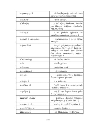 338
καμακάμης, ὁ - ὁ ἀναπληρωτὴς, τοῦ πολιτικοῦ
καὶ στρατιωτικοῦ διοικητοῦ.
καλὰ καὶ - εἴθε, μακάρι.
Καλαβρός - Καλαβρὸς, Μέλισσα, Σπαθα-
ριές, Κάπρος · διάφοροι τόποθεσίαι
τῆς Λευκάδος
κάλως, ὁ - τὸ χονδρὸν σχοινίον, τὸ
καραβόσχοινον (κοιν. γούμενα ).
καμαρῶ ἢ καμαρώνω - κατασκευάζω τι μετὰ θόλου,
καμάρας.
κάμνω ἐτσά - παρατηρῶ μακράν· κυριολεκτ. :
κάμνω ἔτσι δά· ἐννοεῖ ὅτι θέτει τὴν
παλάμιν του ἄνωθι τῶν ὀφρύων
(ἵνα οὕτω παρατηρήση μακρὰν
εὐκολώτερον ).
Καμπανέσης - ὁ ἐκ Καμπανίας.
κἂν - τουλάχιστον.
κἂν ποίαν - κιέποιαν, τινά.
κανακάρης, ὁ - ὁ χαϊδεμένος.
κανίσκι - μικρὸν κάνιστρον, πανεράκι,
δῶρον ἐν γέντι, χάρισμα.
κάουρας ὁ - ὁ κάβουρας.
καπλάνι, τὸ ( λέξ. τουρκ. ), ἡ τίγρις μεταφ.
- ἀνδρεῖος ἀτρόμητος.
καρδάρα, ἡ - τὸ ξύλινον δοχεῖον διὰ τὸ γάλα
ἢ τὴν γιαούρτην.
Καρλάϊλ Θωμᾶς - διάσημος Σκῶτος ἱστορικὸς
καὶ φιλόσοφος, ( 1795 - 1881 ).
κασαμπάτ ὁ - πόλις, ἄστυ, (λέξ. ἀραβική ).
καστέλ(λ)ιν, τὸ - μικοὸν φρούριον.
Κάστρον, τὸ - τὸ ῾Ηράκλειον τῆς Κρήτης.
 
