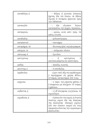339
καταβόθρα, ἡ - βόθρος ἢ φυσικὸς ὑπόγειος
ὀχετός, διὰ τοῦ ὁποίου τὰ ὕδατα
λιμνῶν ἢ ποταμῶν φέρονται πρὸς
τὴν θάλασσαν.
κατακηλῶ - διὰ γλυκέων λόγων
καταπραΰνω τὴν ψυχήν, θεραπεύω.
κατακρούω - κρούω, κινῶ κάτι πρὸς, τὰ
κάτω, κτυπῶ.
κατάλαλος - φιλοκατήγορος.
καταπαντοῖ - πανταχοῦ.
καταράχια, τὰ - βουνοκορυφαί, κορυφογραμμαί.
κάτεργο, τὸ - πολεμικὸν πλοῖον.
κάτοικας, ὁ - ὕρνιθών.
καττιρένιος - ἤ καττιρένιος ὁ
κατεσκευασμένος ἐκ κασσιτέρου.
κεδνὸς - ἀγαθός, συνετός.
κεντίτης, ὁ - ὁ σπόνδυλος.
κερδανθεὶς - ( μετ. παθ. ἀθρ.τοῦ κερδαίνομαι
) περιέρχομαι εἰς χεῖρας ἄλλου,
ἡττῶμαι, κατακτῶμαι ὑπό τινος.
κεχηνὼς - ( παρκ. τοῦ ρήματος χάσκω )
ὁ ἀναμένων μὲ ἀνοιχτὸν τὸ στόμα,
ὁ χάσκων.
κηδεστία, ἡ - ἡ ἐξ ἐπιγαμίας συγγένεια, τὸ
συμπεθεριό.
κηροδοσία, ἡ - ὁ φόοος ἐπὶ τοῦ κηροῦ, ἡ ἐτησία
ποσότης κηροῦ διὰ τὰς ἀνάγκας
τῆς ἐκκλησίας· -διανομὴ κηρίων
ὑπὸ τῶν οἰκείων νεκροῦ εἰς τοὺς
παρακολουθοῦντας τὴν νεκρώσιμον
ἀκολουθίαν.
 