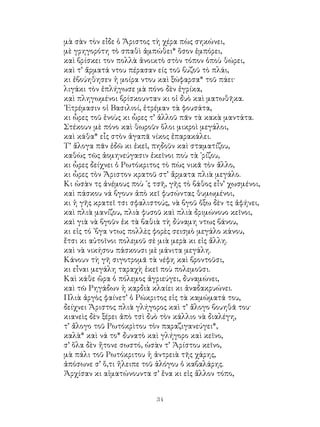 34
μὰ σὰν τὸν εἶδε ὁ Ἄριστος τὴ χέρα πὼς σηκώνει,
μὲ γρηγορότη τὸ σπαθὶ ἀμπώθει* ὅσον ἐμπόρει,
καὶ βρίσκει τον πολλὰ ἀνοικτὸ στὸν τόπον ὁποὺ θώρει,
καὶ τ’ ἄρματά ντου πέρασαν είς τοῦ βυζοῦ τὸ πλάι,
κι ἐβούηθησεν ἡ μοίρα ντου καὶ ξώφαρσα* τοῦ πάει·
λιγάκι τὸν ἐπλήγωσε μὰ πόνο δὲν ἐγρίκα,
καὶ πληγωμένοι βρίσκουνταν κι οἱ δυὸ καὶ ματωθῆκα.
᾽Ετρέμασιν οἱ Βασιλιοί, ἐτρέμαν τὰ φουσάτα,
κι ὧρες τοῦ ἑνοὺς κι ὧρες τ’ ἀλλοῦ πᾶν τὰ κακὰ μαντάτα.
Στέκουν μὲ πόνο καὶ θωροῦν ὅλοι μικροὶ μεγάλοι,
καὶ κάθα* εἶς στὸν ἀγαπᾶ νίκος ἐπαρακάλει.
Τ’ ἄλογα πᾶν ἐδῶ κι ἐκεῖ, πηδοῦν καὶ σταματίζου,
καθὼς τῶς ἀομηνεύγασιν ἐκεῖνοι ποὺ τὰ ᾽ρίζου,
κι ὧρες δείχνει ὁ Ρωτόκριτος τὸ πὼς νικᾶ τὸν ἄλλο,
κι ὧρες τὸν Ἄριστον κρατοῦ στ’ ἄρματα πλιὰ μεγάλο.
Κι ὡσὰν τς ἀνέμους ποὺ ᾽ς τσῆ, γῆς τὸ βάθος εἶν’ χωσμένοι,
καὶ πάσκου νά βγουν ἀπὸ κεῖ φυσώντας θυμωμένοι,
κι ἡ γῆς κρατεῖ τσι σφαλιστούς, νὰ βγοῦ ὄξω δὲν τς ἀφήνει,
καὶ πλιὰ μανίζου, πλιὰ φυσοῦ καὶ πλιὰ δριμώνουο κεῖνοι,
καὶ γιὰ νὰ βγοῦν ἐκ τὰ βαθιὰ τὴ δύναμη ντως βάνου,
κι εἰς τό ᾽βγα ντως πολλὲς φορὲς σεισμὸ μεγάλο κάνου,
ἔτσι κι αὐτοῖνοι πολεμοῦ σὲ μιὰ μερὰ κι εἰς ἄλλη.
καὶ νὰ νικήσου πάσκουσι μὲ μάνιτα μεγάλη.
Κάνουν τὴ γῆ σιγοτρομᾶ τὰ νέφη καὶ βροντοῦσι,
κι εἶναι μεγάλη ταραχὴ ἐκεῖ ποὺ πολεμοῦσι.
Καὶ κάθε ὥρα ὁ πόλεμος ἀγριεύγει, δυναμώνει,
καὶ τῶ Ρηγάδων ἡ καρδιὰ κλαίει κι ἀναδακρυώνει.
Πλιὰ ἀργὸς φαίνετ’ ὁ Ρώκριτος εἰς τὰ καμώματά του,
δείχνει Ἄριστος πλιὰ γλήγορος καὶ τ’ ἄλογο βουηθᾶ του·
κιανεὶς δὲν ξέρει ἀπὸ τσὶ δυὸ τὸν κάλλιο νὰ διαλέγη,
τ’ ἄλογο τοῦ Ρωτόκρὶτου τὸν παραζιγανεύγει*,
καλὰ* καὶ νά το* δυνατὸ καὶ γλήγορο καὶ κεῖνο,
σ’ ὅλα δὲν ἤτονε σωστό, ὡσὰν τ’ Ἀρίστου κεῖνο,
μὰ πάλι τοῦ Ρωτόκριτου ἡ ἀντρειὰ τῆς χάρης,
ἀπόσωνε σ’ ὅ,τι ἤλειπε τοῦ ἀλόγου ὁ καβαλάρης.
Ἀρχίσαν κι αἱματώνουντα σ’ ἕνα κι εἰς ἄλλον τόπο,
 
