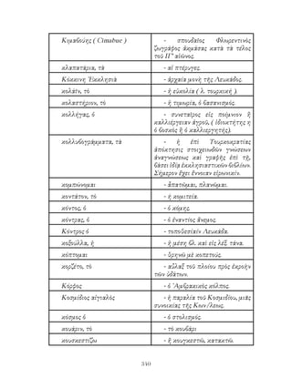 340
Κιμαβούης ( Cimabue ) - σπουδαῖος Φλωρεντινὸς
ζωγράφος ἀκμάσας κατὰ τὰ τέλος
τοῦ ΙΓ’ αἰῶνος.
κλαπατάρια, τὰ - αἱ πτέρυγες.
Κόκκινη ᾽Εκκλησιὰ - ἀρχαία μονὴ τῆς Λευκάδος.
κολάῖν, τὸ - ἡ εὐκολία ( λ. τουρκική ).
κολαστήριον, τὸ - ἡ τιμωρία, ὁ βασανισμός.
κολλήγας, ὁ - συνεταῖρος εἰς ποίμνιον ἢ
καλλιέργειαν ἀγροῦ, ( ἰδιοκτήτης η
ὁ βοσκὸς ἢ ὁ καλλιεργητής).
κολλυβογράμματα, τὰ - ἡ ἐπὶ Τουρκοκρατίας
ἀπόκτησις στοιχειωδῶν γνώσεων
ἀναγνώσεως καὶ γραφῆς ἐπὶ τῇ,
βάσει ἰδίᾳ ἐκκλησιαστικῶν βιβλίων.
Σήμερον ἔχει ἔννοιαν εἰρωνικίν.
κομπώνομαι - ἆπατῶμαι, πλανῶμαι.
κοντάτον, τὸ - ή κομιτεία.
κόντος, ὁ - ὁ κόμης.
κόντρας, ὁ - ὁ ἐναντίος ἄνεμος.
Κόντρος ὁ - τοποθεσίαίν Λευκάδα.
κοξούλλα, ἡ - ἡ μέση βλ. καὶ εἰς λέξ. τάνα.
κόπτομαι - θρηνῶ μὲ κοπετούς.
κορζέτο, τὸ - αὖλαξ τοῦ πλοίου πρὸς ἐκροὴν
τῶν ὑδάτων.
Κόρφος - ὁ ᾽Αμβρακικὸς κόλπος.
Κοσμίδιος αἰγιαλὸς - ἡ παραλία τοῦ Κοσμιδίου, μιᾶς
συνοικίας τῆς Κων/λεως.
κόσμος ὁ - ὁ στολισμός.
κουάριν, τὸ - τὸ κουβάρι
κουσκεστίζω - ἤ κουγκεστῶ, κατακτῶ.
 