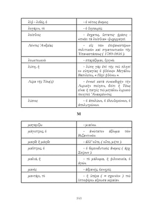 343
λὶψ - λιβός, ὁ - ὁ νότιος ἄνεμος.
λογάριν, τὸ - ὁ θησαυρός.
λοίσθιος - ἔσχατος, ὕστατος· φράσις :
«πνέει τὰ λοίσθια» -ψυχορραγεῖ.
Λόντος ᾽Ανδρέας - εἰς τῶν ἐπιφανεστέρων
πολιτικῶν καὶ στρατιωτικῶν τῆς
᾽Επαναστάσεως ( 1789-1846 ).
λουκτουκιῶ - σπαράζομαι, θρηνῶ.
λύπη, ἠ - λύπη γὰρ ἐπὶ τῆς τοῦ πλησί
ον εὐπραγίας ὁ φθόνος» Μεγάλου
Βασιλείου, « Περὶ φθόνου ».
Λύρα τῆς Τέω(ς) - ἐννοεῖ κατὰ συνεκδοχὴν τὴν
Λυρικὴν ποίησιν, διότι ἡ Τέως
εἱναι ἡ πατρὶς τοῦ μεγάλου λυρικοῦ
ποιητοῦ ῎Ανακρέοντος.
λύσιος - ὁ ἀπολύων, ὁ ἐλευθερώνων, ὁ
ἀπολυτρώνων.
Μ
μαγαρίζω - μιαίνω.
μάγιστρος, ὁ - ἀνώτατον ἀξίωμα τῶν
Βυζαντινῶν.
μαηδὲ ἢ μάηδε - ἀλλ’ οὔτε, ( οὖτε, μήτε ).
μαΐστρος, ὁ - ὁ βορειοδυτικὸς ἄνεμος ( ἀρχ.
Σκίρων ).
μαλιά, ἡ - τὸ μάλωμα, ἡ φιλονεικία, ὁ
ἀγών.
μανὸς - ἀδρανής, ὀκνηρός.
μαντάρι, τὸ - ἡ ὑπέρα ( = σχοινίον ) τοῦ
ἱστιοφόρου αἴρουσα κεραίαν.
 