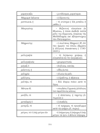 344
μαραγκιάζω - ρυτιδώνομαι, μαραίνομαι.
Μαρμαρᾶ θάλασσα - ἡ Προποντίς.
ματσουκιά, ἡ - τὸ κτύπημα ( διὰ ροπάλου ἤ
ράβδου ).
Μαυρογένης - Βυζαντινὴ οἰκογένεια ἐκ
Μυκόνου, ἡ ὁποία ἀνέδειξε πολλὰ
μέλη της διερμηνεῖς, ἡγεμόιας τῆς
Μολδοβλαχίας καὶ ἀξιωματούχους
τῶν Πατριαρχείων.
Μαχμούτης - ὁ σουλτάνος Μαχμοὺτ Β’, ἐπὶ
τῶν ἡμερῶν τοῦ ὁποίου ἐξερράγη
ἡ ἐλληνικὴ ἐπανάστασις ( 1785-
1839 ).
μεθυγραφία - τὸ λεγόμενον χιοῦμορ, ἡ
εὐτραπελία εἰς τὴν ζωγραφικήν.
μεθυγραφικὸς - χιουμοριστικός.
μεῖραξ, ὁ - ἀνήλικος, νεανίας.
μελετινή, ἡ - εἶδος φυτοῦ.
μελιχρὸς - γλυκὺς ὡς μέλι.
μέλλησις, - ἡ βραδύτης, ἡ ἀδράνεια.
μελτέμι, τὸ - Β.Δ. ἄνεμος πνέων κατὰ τὸ
θέρος.
Μένγκε Κ. - σπουδαῖος Γερμανὸς φιλόλογος
τοῦ παρελθόντος αἰῶνος.
μενζίλι, τὸ - ἡ ἀπόστασις, ἡ ταχύτης (λ.
τουρκική ).
μεταθεμός ὁ - ἡ ἀναβολή.
μετερίζι, τὸ - τὁ πρόχωμα, τὸ προκάλυμμα
κατὰ τὴν μάχην, (λ. τουρκ.).
μέτρον, τό: ὁ ὑπὲρ μέτρον ὢν - ὁ ὑπέρμετρος, ὁ ὑπέροχος ὁ ὑπὲρ
μέτρον τὰ πρὶν- ὁ ἄλλοτε ὑπέροχος.
 