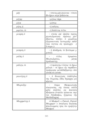 345
μὲφ - τίποτες μὲφ φοοῦνται - τίποτε
δὲν ἔχουν νὰ μὲ φοβοῦνται.
μήγαρ - μήπως τάχα.
μήνα - μήπως.
μήνη, ἡ - ἡ σελήνη.
μιμίτσι, τὸ - ἠ βιολέττα, τὸ ἴον.
μιναρές, ὁ - στενὸς καὶ ὑψηλὸς πύργος
μουσουλμανικοῦ τεμένους μετ’
ἐξώστου, ὁπόθεν ὁ μουεζίνης
(θρησκευτικὸς λειτουργὸς) καλεῖ
τοὺς πιστοὺς εἰς προσευχήν (
λ.τουρκ. ).
μισεμός, ὁ - ἡ ἀποδημία, τὸ ξενίτευμα· ρ.
μισεύω.
μολάς, ὁ - τίτλος ἱερωμένου
Μουσουλμάνου, μέγας
ἱεροδικαστής.
μόλογο, τὸ - ἡ ὁμολογία, ὁ λόγος· τὸ ἔχουν
μόλογο - τὸ ἔχουν ὡς παράδοσιν
προφορικῶς μεταβιβαζσμένην ἀπὸ
γενεᾶς εἰς γενεάν.
μουντίρης, ὁ - ὁ διοικητικὸς ὑπάλληλος
τῆς Τουρκίας, εἷδος δημάρχου μὴ
αἱρετοῦ.
Μουρούζης - ὄνομα Φαναριωτικῆς
οἱκογενείας, τῆς ὁποίας πολλὰ
μέλη ἀνῆλθον είς ἀνώτατα
ἀξιώματα ἐνταῦθα πρόκειται περὶ
τοῦ Ἀλεξάνδρου, ἡγεμόνος τῆς
Μολδοβλαχίας.
Μουχαμέτης, ὁ -ὁ Μωάμεθ· « Ρασούλ, Ρασοὺλ
Μουχαμέτ » ἐπίκλησις βοηθείας
ἀπευθυνομένη πρὸς τὸν προφήτην
Μωάμεθ.
 