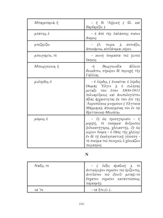 346
Μπαρμπαριά, ἡ - ἡ Β. ᾽Αφρική ( βλ. καὶ
Βαρβαρέζοι ).
μπάτης, ὁ - ὁ ἀπὸ τῆς θαλάσσης πνέων
ἄνεμος.
μπεζερίζω - (λ. τουρκ. ), κοπιάζω,
ἀποκάμνω, αἰσθάνομαι κόρον.
μπουγαρίνι, τὸ - κοινὴ ὀνομασία τοῦ φυτοῦ
ἴασμος.
Μπουργούνια, ἡ -ἡ Βουργουνδία ἄλλοτε
δουκᾶτον, σήμερον δὲ περιοχὴ τῆς
Γαλλίας.
μυλόρδος, ὁ - ὁ λόρδος, ( ἐννοεῖται ὁ λόρδος
Θωμᾶς ῎Ελγιν ), ὁ συλήσας
μεταξὺ τῶν ἐτῶν 1800-1811
πολυαρίθμους καὶ ἀνυπολογίστου
ἀξίας ἀρχαιότητας ἐκ τῶν ἐπὶ τῆς
᾽Ακροπόλεως μνημείων ( Ελγίνεια
Μάρμαρα), ἀποκειμένας νῦν ἐν τῷ
Βρεττανικῷ Μουσείῳ.
μῶμος, ὁ - 1) ὡς προσηγορικὸν - ἡ
μομφή, τὸ σκῶμμα· ἄνθρωπος
φιλοκατήγορος, χλευαστής, 2) ὡς
κύριον ὄνομα - ὁ Θεὸς τῆς χλεύης·
ἐν δὲ τῇ ἐκκλησιαστικῇ γλώσση -
τὸ πνεῦμα τοῦ πονηροῦ, ὁ χλευάζων
πειρασμός.
Ν
Ναδίρ, τὸ - ( λέξις ἀραβική ), τὸ
ἀντικόρυφον σημεῖον τοῦ ὁρίζοντος,
ἀντίθετον τοῦ Ζενίθ· μεταφ.-τὸ
ἔσχατον σημεῖον καταπτώσεως,
παρακμῆς.
νά ᾽το - νὰ ἦτο (ν ) .
 