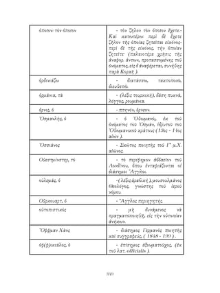 349
ὁποῖον: τὸν ὁποῖον - τὸν ζῆλον τὸν ὁποῖον ἔχετε.-
Καὶ κατωτέρω: περὶ δὲ ἔχετε
ζῆλον τῆς ὁποίας ζητεῖται εἰκόνος-
περὶ δὲ τῆς είκόνος, τήν ὁποίαν
ζητεῖτε· (παλαιοτέρα χρῆσις τῆς
ἀναφορ. ἀντων, προτασσομένης τοῦ
ὀνόματος, εἰς δ ἀναφέρεται, συνήθης
παρὰ Κοραῆ ).
ὀρδινιάζω - διατάσσω, τακτοποιῶ,
διευθετῶ.
ὀρμάνια, τὰ - (λέξις τουρκική), δάση πυκνά,
λόγγος, ρουμάνια.
ὄρνις, ὁ - πτηνόν, ὅρνεον.
᾽Οσμανλής, ὁ - ὁ ᾽Οθωμανό;, ἐκ τοῦ
ὀνόματος τοῦ ᾽Οσμάν, ἱδρυτοῦ τοῦ
᾽Οθωμανικοῦ κράτους (13ος - 14ος
αἰών ).
᾽Οσσιάνος - Σκῶτος ποιητὴς τοῦ Γ’ μ.Χ.
αἰῶνος.
Οὐεστμίνστερ, τὸ - τὸ περίφημον ἀββαεῖον τοῦ
Λονδίνου, ὅπου ἐνταφιάζονται οἱ
διάσημοι ῎Αγγλοι.
οὐλεμάς, ὁ -(λέξιςἀραβική),μουσουλμάνος
Θεολόγος, γνώστης τοῦ ἱεροῦ
νόμου.
Οὔρκουαρτ, ὁ - ῎Αγγλος περιηγητής.
οὐτοπιστικὸς - μὴ δυνάμενος νὰ
πραγματοποιηθῇ, εἰς τὴν οὐτοπίαν
ἀνήκων.
῎Οφφμαν Χὰνς - διάσημος Γερμανὸς ποιητὴς
καὶ συγγραφεύς, ( 1848 - 199 ) .
ὀφ(φ)ικιάλος, ὁ - ἐπίσημος ἀξιωματοῦχος, (ἐκ
τοῦ λατ. officialis ).
 