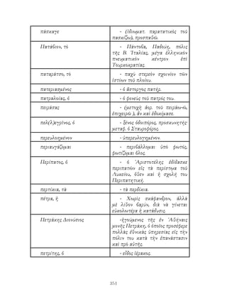 351
πάσκαγε - (ἰδιωματ. παρατατικὸς τοῦ
πασκίζω), προσπαθῶ.
Πατάβιον, τὸ - Πάντοβα, Παδούη, πόλις
τῆς Β. ᾽Ιταλίας, μέγα ἑλληνικὸν
πνευματικὸν κέντρον ἐπὶ
Τουρκοκρατίας.
παταράτσο, τὸ - παχὺ στερεὸν σχοινίον τῶν
ἱστίων τοῦ πλοίου.
πατεριασμένος - ὁ ἄστοργος πατήρ.
πατραλοίας, ὁ - ὁ φονεὺς τοῦ πατρός του.
πειράσας - (μετοχὴ ἀορ. τοῦ πειράω-ῶ,
ἐπιχειρῶ ), ἄν καὶ ἐδοκίμασε.
πελ(λ)εγρῖνος, ὁ - ξένος ὁδοιπόρος, προσκυνητής·
μεταφ. ὁ Σταυροφόρος.
περευλοημένον - ὑπερευλογημένον.
περιαυγάζομαι - περιβάλλομαι ὑπὸ φωτός,
φωτίζομαι ὅλος.
Περίπατος, ὁ - ὁ ᾽Αριστοτέλης ἐδίδασκε
περιπατῶν εἱς τὰ περίστῳα τοῦ
Λυκείου, ὅθεν καὶ ἡ σχολή του
Περιπατητική.
περτίκια, τὰ - τὰ περδίκια.
πέτρα, ἡ - Χωρὶς σκάφανδρον, ἀλλὰ
μὲ λίθον βαρύν, διὰ νὰ γίνεται
εὐκολωτέρα ἡ κατάδυσις.
Πετράκης Διονύσιος -ἡγούμενος τῆς ἐν ᾽Αθήναις
μονῆς Πετράκη, ὁ ὁποῖος προσέφερε
πολλὰς ἐθνικὰς ὑπηρεσίας εἰς τὴν
πόλιν του κατὰ τὴν ἐπανάστασιν
καὶ πρὸ αὐτῆς.
πετρίτης, ὁ - εἶδος ἱέρακος.
 