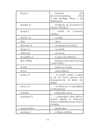 352
Πηγή, ἡ -τοποθεσία τῆς
Κωνσταντινουπόλεως, ὅπου
ὁ ναὸς Ζωοδόχος Πηγή, ( νῦν
Μπαλουκλί).
Πιερίδες, αἱ - αἱ Μοῦσαι, ὡς γεννηθεῖσαι ἐν
Πιερίᾳ ( ῾Ησίοδος ).
πιούμα, ἡ - στολίδι τοῦ γυναικείου
καπέλου.
πλατόνι, τὸ - τὸ ἐλάφι.
πλέα - πλέον.
πλευτικά, τὰ - τὰ πλεούμενα, τὰ πλοῖα.
πλουμί, τὸ - τὸ στολίδι.
πνέξη (νὰ) - νὰ πνεύση.
ποντομέδων, ὁ - ὁ κύριος τῆς θαλάσσης.
Πόου ῎Εδγαρ - διάσημος ᾽Αμερικανὸς ποιητὴς
( 1809-1849 ).
ποταπή - ὁποία τις, τί λογῆς.
πότνια - τιμία, σεβαστή.
ποτόκι, τὸ - τὸ μεγάλο αὐλάκι ( ρεῦμα
), διὰ τοῦ ὁποίου χύνονται καὶ
ἀπομακρύνονται τὰ ὕδατα τῆς
βροχῆς.
πουγγί, τὸ - τὸ βαλλάντιον, τὸ κομπόδεμα,
τὸ ἀποταμίευμα.
πουζυάζω - ἀποζυγιάζω, κλίνω.
πουμπάρτα, ἡ - ἠ μπομπάρδα, ὅλμος βάλλων
λιθίνας σφαίρας τὸ πολεμικὸν
πλοῖον τὸ ἐφωδιασμένον μὲ τοιαῦτα
λιθοβόλα.
πραγματεύομαι - ἐμπορεύομαι.
πρατάρης, ὁ - ὁ βόσκων πρόβατα.
 