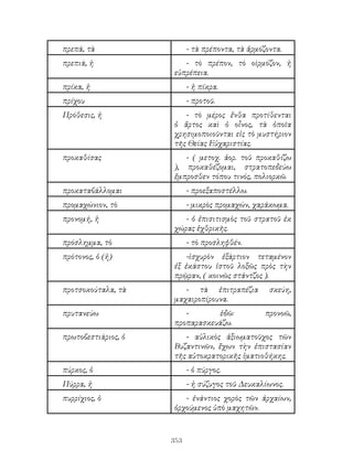 353
πρεπά, τὰ - τὰ πρέποντα, τὰ ἁρμόζοντα.
πρεπιά, ἡ - τὸ πρέπον, τὸ οὶρμόζον, ἠ
εὐπρέπεια.
πρίκα, ἡ - ἠ πίκρα.
πρίχου - προτοῦ.
Πρόθεσις, ἡ - τὸ μέρος ἔνθα προτίθενται
ὁ ἄρτος καὶ ὁ οἷνος, τὰ ὁποῖα
χρησιμοποιοῦνται εἰς τὸ μυστήριον
τῆς Θείας Εὐχαριστίας.
προκαθίσας - ( μετοχ. ἀορ. τοῦ προκαθίζω
), προκαθέζομαι, στρατοπεδεύω
ἔμπροσθεν τόπου τινός, πολιορκῶ.
προκαταβάλλομαι - προεξαποστέλλω.
προμαχώνιον, τὸ - μικρὸς προμαχών, χαράκωμα.
προνομή, ἡ - ὁ ἐπισιτισμὸς τοῦ στρατοῦ ἐκ
χώρας ἐχθρικῆς.
πρόσλημμα, τὸ - τὸ προσληφθέν.
πρότονος, ὁ (ἠ) -ἱσχυρὸν ἐξάρτιον τεταμένον
ἐξ ἐκάστου ἱστοῦ λοξῶς πρὸς τὴν
πρῷραν, ( κοινῶς στάντζος ).
προτσοκούταλα, τὰ - τὰ ἐπιτραπέζια σκεύη,
μαχαιροπίρουνα.
πρυτανεύω - ἐδῶ: προνοῶ,
προπαρασκευάζω.
πρωτοβεστιάριος, ὁ - αὐλικὸς ἀξιωματοῦχος τῶν
Βυζαντινῶν, ἔχων τὴν ἐπιστασίαν
τῆς αὐτοκρατορικῆς ἱματιοθήκης.
πύρκος, ὁ - ὁ πύργος.
Πύρρα, ἠ - ἡ σύζυγος τοῦ Δευκαλίωνος.
πυρρίχιος, ὁ - ἐνάντιος χορὸς τῶν ἀρχαίων,
ὀρχούμενος ὑπὸ μαχητῶν.
 