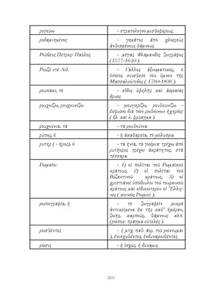 355
ρογεύω - στρατολογῶ μισθοφόρους.
ροδαμισμένος - γεμᾶτος ἀπὸ χλοεροὺς
ἀνθισμένους θάμνους.
Ροῦβενς Πέτρος- Παῦλος - μέγας Φλαμανδὸς ζωγράφος
(1577-1640 ).
Ρουζὲ ντὲ Λὶλ - Γάλλος ἀξιωματικός, ὁ
ὁποῖος συνέθεσε τὸν ὕμνον τῆς
Μασσαλιώτιδος ( 1760-1836 ).
ρουπάκι, τὸ - εἴδος ὑψηλῆς καὶ ἀκμαίας
δρυός.
ρουχνίζω, ρουχουνίζω - μουγκρίζω, ρουθουνίζω -
ἐκφυσῶ διὰ τῶν ρωθώνων ἠχηρῶς·
( βλ. καὶ λ. φρύαγμα ).
ρουχούνια, τὰ - τὰ ρουθούνια.
ρύπος, ὁ - ἡ ἀκαθαρσία, τὸ μόλυσμα.
ρυτήρ ( - ῆρος), ὁ - τὰ ἡνία, τὰ γκέμια· τρέχω ἀπὸ
ρυτῆορος τρέχω ἀκράτητος, στὰ
τέσσαρα.
Ρωμαῖοι - 1) οἱ πολῖται τοῦ Ρωμαϊκοῦ
κράτους, 2) οἱ πολῖται τοῦ
Βυζαντινοῦ κράτους, 3) οἱ
χριστιανοὶ ὑπόδουλοι τοῦ τουρκικοῦ
κράτους καὶ εἰδικώτερον οἱ ῞Ελλη-
νες ( κοινῶς Ρωμιοί ).
ρωπογραφία, ἡ - τὸ ζωγραφεῖν μικρὰ
ἀντικείμενα ἐκ τῆς καθ’ ἡμέραν,
ζωῆς, καρπούς, θάμνους κλπ.
(ρῶπος- πρᾶγμα εὐτελές ).
ρωσθέντες - ( μτχ. παθ. ἀορ. τοῦ ρώννυμαι
), ἐνισχυθέντες, ἐνδυναμωθέντες.
ρῶσις - ἡ ἰσχύς, ἡ δύναμις.
 