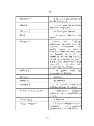 356
Σ
σακέσπαλος - ὁ πάλλων, ὁ χειριζόμενος τὴν
ἀσπίδα, ὁ πολεμικός.
σάκος, ὁ -τὸ ἀντίστοιχον τοῦ φαιλονίου
ἄμφιον τοῦ ᾽Αρχιερέως.
Σάλτενη, ἡ - τὸ ἀκρωτήρ