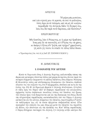 36
ΑΡΙΣΤΟΣ
῾Η μέρα μᾶς μισεύγει,
καὶ γιὰ ντροπή μου τὸ κρατῶ, νὰ σοῦ τὸ μολοήσω,
τόση ὥρα νὰ σὲ πολεμῶ, καὶ νὰ μὴ σὲ νικήσω·
περμάζωξε τὴν ἀντρειά, βάλε τὴ δύναμή σου,
λέω σου δὰ παρὰ ποτὲ βαρίσκω, καὶ βλεπίσου*.
ΕΡΩΤΟΚΡΙΤΟΣ᾽
Μὴ βιασθῆς, λέει ὁ Ρώκριτος, κι ἡ μέρα πρὶ βραδιάση
ἕνας μας θὲ νὰ σκοτωθῆ, κὶ ὁ Ρήγας του νὰ χάση,
κι ἀκόμη ὁ ἥλιος εἶν’ ψηλά, καὶ πρίχου* χαμηλωση,
γὴ αὐτὸ γὴ τοῦτο τὸ σπαθὶ τὸ τέλος θέλεὶ δώσει.
« ᾽Ερωτόκριτος ( ἐκ. τοῦ Δ ) ( ἔκδ. ΣΤ. ΞΑΝΘΟΥΛΙΔΟΥ )
----------------------------------
Β΄. ΔΗΜΟΤΙΚΟΣ
1. Ο ΘΑΝΑΤΟΣ ΤΟΥ ΔΙΓΕΝΗ
Κατὰ τὸ Ἀκριτικὸν ἔπος, ὁ Διγενὴς Ἀκρίτης, καθυποτάξας πάσας τὰς
ἄκρας καὶ κατασχὼν πλείστας πόλεις καὶ χώρας ἀνταρτῶν, ἔκτισε παρὰ τὸν
ποταμὸν Εὐφράτην θαυμαστὸν τὸ κάλλος παλάτιον, ὅπου διέμενε. Νοσήσας
δὲ δεινοτάτην νόσον καὶ αἰσθανόμενος ἐπικείμενον τὸν θάνατον, ἐκάλεσε
πλησίον του τὴν σύζυγόν του, ὅτε δ’ ἐψυχορράγει, ἀπέθανε καὶ αυτη ἐκ τῆς
λύπης της. Εἰς δὲ τὰ δημοτικὰ ᾄσματα ὁ Διγενὴς ἀτοθνήσκει, ἡττηθεὶς
ἐν πάλη πρὸς τὸν Χάρον· ἀλλ’ αἱ διάφοροι παραλλαγαὶ τοῦ γενικωτάτου
σχήματος τούτου ἐκφαίνουσι ποικίλους τύπους τοῦ θανάτου τοῦ ἦρωος,
τῶν ὁποίων ἴχνη τινὰ διακρίνονται καὶ εἰς τὰς διασκευὰς τοῦ ἔπους. Κατὰ
τὰς πληρεστέρας παραλλαγὰς, καταπαλαισθεὶς ὑπὸ τοῦ Χάρου ὁ Διγενὴς
κατάκτιται εἰς τὴν κλίνην, ἀναμένων τὸν θάνατον, περιστοιχίζουν δ’ αὐτὸν
τὰ παλληκάρια του, εἰς τὰ ὁποῖα ἀφηγεῖται ἀνδραγαθίας αὐτοῦ. Εἶτα
προσκαλεῖ τὴν σύζυγόν του καί, ὅπως μὴ μετὰ τὸν θάνατόν του περιέλθη
εἰς ἄλλον, τὴν ἀποπνίγει εἰς τὰς ἀγκάλας του. Κατ’ ἄλλας παραλλαγάς,
ὁ Χάρος ἐλλοχεύει πανταχοῦ τὸν Διγενή, ἢ ὁ Διγενὴς κτίζει κάστρον διὰ
 