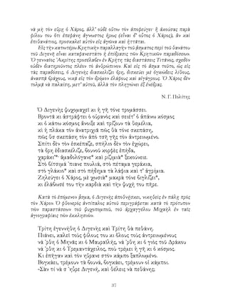 37
νὰ μὴ τὸν εὕρῃ ὁ Χάρος, ἀλλ’ οὐδὲ οὕτω τὸν ἀποφεύγει· ἢ ἀκούσας παρὰ
φίλου του ὅτι ἐπεφάνη ἄγνωστος ἠρως (εἷναι δ’ οὗτος ὁ Χάρος), ἂν καὶ
ἐπιθανάτιος, προσκαλεῖ αὐτὸν εἰς ἀγῶνα καὶ ἡττᾶται.
Εἰς τὴν κατωτέρω Κρητικὴν παραλλαγὴν τοῦ ᾄσματος περὶ τοῦ θανάτου
τοῦ Διγενῆ εἶναι καταφανεστάτο ἡ ἐπίδρασις τῶν Κρητικῶν παραδόσεων.
῾Ο γενναῖος ᾽Ακρίτης προσέλαβεν ἐν Κρήτη τὰς διαστάσεις Τιτᾶνος, σχεδὸν
οὐδὲν διατηροῦντος πλέον τὸ ἀνθρώπινον. Καὶ εἰς τὸ ἄσμα τοῦτο, ὡς εἰς
τὰς παραδόσεις, ὁ Διγενὴς διασκελίζει ὄρη, δισκεύει μὲ ὀγκώδεις λίθους,
ἀνασπᾷ βράχους, νικᾷ εἰς τὸν δρόμον ἐλάφους καὶ αἰγάγρους. ῾Ο Χάρος δὲν
τολμᾷ νὰ παλαίση, μετ’ αὐτοῦ, ἀλλὰ τὸν πληγώνει ἐξ ἐνέδρας.
Ν. Γ. Πολίτης
Ὁ Διγενὴς ψυχομαχεῖ κι ἡ γῆ τόνε τρομάσσει.
Βροντᾶ κι ἀστράφτει ὸ οὐρανὸς καὶ σειέτ’ ὁ ἀπάνω κόσμος
κι ὁ κάτω κόσμος ἄνοιξε καὶ τρίζουν τὰ θεμέλια,
κὶ ἡ πλάκα τὸν ἀνατριχιᾶ πῶς θὰ τόνε σκεπάση,
πῶς θσ σκεπάση τὸν ἀπὸ τσῆ γῆς τὸν ἀντρειωμένο.
Σπίτι δὲν τὸν ἐσκέπαζε, σπήλιο δὲν τὸν ἐχώρει,
τὰ ὄρη ἐδιασκέλιζε, βουνοῦ κορφὲς ἐπήδα,
χαράκι’*· ἀμαδολόγανε* καὶ ριζιμιὰ* ξεκούνειε.
Στὸ βίτσιμά ᾽πιανε πουλιά, στὸ πέταμα γεράκια,
στὸ γλάκιο* καὶ στὸ πήδημα τὰ λάφια καὶ τ’ ἀγρίμια.
Ζηλεύγει ὁ Χάρος, μὲ χωσιὰ* μακρὰ τόνε βιγλίζει*,
κι ἐλάβωσέ του τὴν καρδιὰ καὶ τὴν ψυχή του πῆρε.
Κατὰ τὸ ἑπόμενον ᾇσμα, ὁ Διγενὴς ἀποθνῄσκει, νικηθεὶς ἐν πάλῃ πρὸς
τὸν Χάρον. Ὁ φθονερὸς ἀντίπαλος αὐτοῦ περιγράφεται κατὰ τὸ πρότυπον
τῶν παραστάσεων τοῦ ψυχοπομποῦ, τοῦ ἀρχαγγέλου Μιχαὴλ ἐν ταῖς
ἁγιογραφίαις τῶν ἐκκλησιῶν.
Τρίτη ἐγεννήθη ὁ Διγενὴς καὶ Τρίτη θὰ πεθάνη.
Πιάνει, καλεῖ τοὺς φίλους του κι ὅλους τοὺς ἀντρειωμένους
νά ᾽ρθη ὁ Μηνᾶς κι ὁ Μαυραϊλής, νά ᾽ρθη κι ὁ γιὸς τοῦ Δράκου
νά ᾽ρθη κι ὁ Τρεμαντάχειλος, ποὺ τρέμει ἡ γῆ κι ὁ κόσμος.
Κι ἐπῆγαν καὶ τὸν ηὕρανε στὸν κάμπο ξαπλωμένο.
Βογκάει, τρέμουν τὰ βουνά, βογκάει, τρέμουν οἱ κάμποι.
-Σὰν τί νὰ σ ᾽ηὗρε Διγενή, καὶ θέλεις νὰ πεθάνης;
 