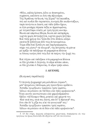 38
-Φίλοι, καλῶς ὁρίσατε, φίλοι κι ἀγαπημένοι,
συχάσετε, καθίσετε κι ἐγὼ σᾶς ἀφηγιέμαι.
Τῆς Ἀραβίνας τὰ βουνά, τῆς Σύρας* τὰ λαγκάδια,
ποὺ κεῖ συνδυὸ δὲν περπατοῦν, συντρεῖς δὲν κουβεντιάζουν,
παρὰ πενήντα κι ἑκατό, καὶ πάλε φόβον ἔχουν,
κι ἐγὼ μονάχος πέρασα πεζὸς κι ἀρματωμένος,
μὲ τετραπίθαμο σπαθί, μὲ τρεῖς ὀργιὲς κοντάρι.
Βουνὰ καὶ κάμπους ἔδειρα, βουνὰ καὶ καταράχια,
νυχτιὲς χωρὶς ἀστροφεγγιά, νυχτιὲς χωρὶς φεγγάρι.
Καὶ τόσα χρόνια πού ᾽ζησα δῶ στὸν ἀπάνου κόσμο
κανένα δὲ φοβήθηκα ἀπὸ τοὺς ἀντρειωμένους.
Τώρα εἶδα ἔναν ξυπόλυτο καὶ λαμπροφορεμένο,
πόχει τοῦ ρήσου* τὰ πλουμιά*, τῆς ἀστραπῆς τὰ μάτια·
μὲ κράζει νὰ παλέψωμε σὲ μαρμαρένια ἁλώνια
κι ὅποιος νικήση ἀπὸ τοὺς δυὸ νὰ παίρνη τὴν ψυχή του.
Καὶ πῆγαν καὶ παλέψανε στὰ μαρμαρένια ἁλώνια
κι ὅθε χτυπάει ὁ Διγενής, τὸ αἶμα αὐλάκι κάνει,
κι ὅθε χτυπάει ὁ Χάροντας, τὸ αἶμα τράφο κάνει.
2. ΔΙΓΕΝΗΣ
(Κυπριακὴ παραλλαγὴ)
Ὁ Διγενὴς ψυχομαχεῖ μὲς μολυβένιον πύρκον*,
μέσ’ ἀσημένιον πάπλωμα, μὲς προύντζενον κρεβάτιν.
Ἀππέξω τριυρίζουσιν τρακόσιοι τρεῖς νομάτοι,
θέλουν νὰ μποῦσιν νὰ τὸδ δοῦν κ῾αὶ πάλε κροφοοῦνται*.
Ἔναν κοντὸν κοντούτσικον κ῾αὶ χαμηλοβρακάτον
βάλλει τὴδ δύναμιν Θεοῦ, μπαίνει καὶ χαιρετᾶ τον.
-Καὶ γειά σου, γειά σου Διενή, σὰν ἔν’ ἡ ἀφεγκιά* σου,
ἔτσι σὰν ἔν’ ἡ ρίζα σου κ῾αὶ τὰ γεννητικά* σου.
Ἀππέξω τριυρίζουσιν τρακόσοι τρεῖς νομάτοι,
θέλουν νὰ μποῦσιν νὰ σὲ δοῦν κ῾αὶ πάλε κροφοοῦνται*.
. Οἱ δύο στίχοι, ὁμηρικῆς φιλοφροσύνης χαιρετισμός, ἀναφερόμενος εἰς τοὺς
προγόνους τοῦ ἤρωος. Κατὰ λέξιν δὲν ἐξηγεῖται οὐδ’ ὑπὸ τῶν ἐντοπίων.
 
