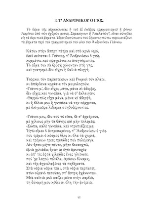 41
3. Τ’ ΑΝΔΡΟΝΙΚΟΥ Ο ΓΙΟΣ
Τὸ θέμα τῆς αἰχμαλωσίας ἢ τοῦ ἐξ ἐνέδρας τρᾳυματισμοῦ ἢ φόνου
Ἀκρίτου ὑπὸ τῶν ἐχθρῶν αυτοῦ, Σαρακηνων ἤ Ἀπελατῶν*, εἷναι σύνηθες
εἰς τὰ ἀκριτικὰ ᾄσματα. ᾽Ιδίαν διατύπωσιν τοῦ θέματος τούτου παρουσιάζουν
τὰ ᾄσματα περὶ τοῦ τραυματισμοῦ τοῦ υἱοῦ τοῦ Ἀνδρονίκου Γιάννου.
Κάτου στὴν ἄσπρη πέτρα καὶ στὸ κρυὸ νερό,
ἐκεῖ κείτεται ὁ Γιάννος, τ’ Ἀνδρονίκου ὁ γιός,
κομμένος καὶ σφαγμένος κι ἀνεγνώριστος.
Τὸ αἷμα του σὰ βρύση χύνονταν στὴ γῆς,
καὶ γιατρεμὸ δὲν εἶχεν ἡ βαθιὰ πληγή.
Τοῦρκοι τὸν παραστέκουν καὶ Ρωμιοὶ τὸν κλαῖν,
κι ἀπάρθενα κοράσια τὸν μοιρολογοῦν:
-Γιάννο μ᾽, δὲν εἶχες μάνα, μάνα κὶ ἀδερφή,
δὲν εἶχες καὶ γυναίκα, γιὰ νὰ σ’ ἔκλαιγαν;
-Θαρρῶ πὼς εἷχα μάνα, μάνα κὶ ἀδερφή,
κι ἡ δόλια μου ἡ γυναίκα νά την πόρχεται,
μὲ δυὸ μαῦρα λιθάρια στηθοδέρνοντας.
-Γιάννο μου, δὲν σοῦ τό εἰπα, δὲ σ’ ἀρμήνευα,
μὲ χίλιους μὴν τὰ βάνης καὶ μὴν πολεμᾶς;
-Σώπα, καλὲ γυναίκα, καὶ ντροπιάζεις με.
᾽Εγὼ εἶμαι ὁ ἀντρειωμένος, τ’ ᾽Ανδρονίκου ὁ γιός.
ποὺ τρέμει ὁ κόσμος ὅλος κι ὅλα τὰ χωριά,
καὶ τρέμουν τρεῖς πασάδες ποὺ πολέμαγα.
Δὲν ἦσαν μήτε πέντε, μήτε δεκαοχτώ,
ἐφτὰ χιλιάδες ἦσαν κι ἐγὼ ἀμοναχός·
κι ἀπ’ τὶς ἑφτὰ χιλιάδες ἕνας γλίτωσε.
πού ᾽χε λαγοῦ πιλάλα, Δράκου δύναμη,
καὶ τῆς ἀγριολᾳφίνας τὰ πηδήματα.
Στὰ νέφια νέφια πάει, στὰ νέφια περπατεῖ,
στὸν οὐρανὸ πετοῦσε, στ’ ἄστρη ἐχάνονταν.
Μιὰ σαϊτιὰ μοῦ παίζει μέσα στὴν καρδιά,
τη δύναμή μου κόβει κι ὅλη τὴν ᾀντρειά.
 