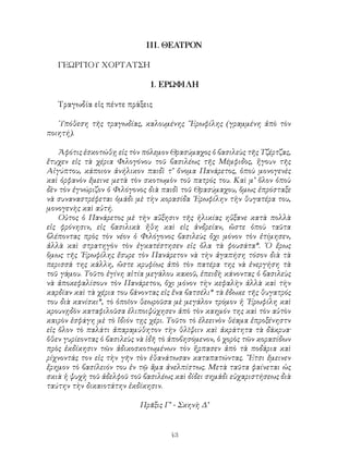 43
ΙΙΙ. ΘΕΑΤΡΟΝ
ΓΕΩΡΓΙΟΥ ΧΟΡΤΑΤΣΗ
1. ΕΡΩΦΙΛΗ
Τραγωδία εἰς πέντε πράξεις
῾Υπόθεση τῆς τραγωδίας, καλουμένης ῎Ερωφίλης (γραμμένη ἀπὸ τὸν
ποιητή).
Ἀφότις ἐσκοτώθῃ εἰς τὸν πόλεμον Θρασύμαχος ὁ βασιλεὺς τῆς Τζέρτζας,
ἔτυχεν εἰς τὰ χέρια Φιλογόνου τοῦ βασιλέως τῆς Μέμφιδος, ἤγουν τῆς
Αἰγύπτου, κάποιον ἀνήλικον παιδὶ τ’ ὄνομα Πανάρετος, ὁποὺ μονογενὲς
καὶ ὀρφανὸν ἔμεινε μετὰ τὸν σκοτωμὸν τοῦ πατρός του. Καὶ μ’ ὅλον ὁποὺ
δὲν τὸν ἐγνώριζον ὁ Φιλόγονος διὰ παιδὶ τοῦ Θρασύμαχου, ὅμως ἐπρόσταξε
νὰ συναναστρέφεται ὁμάδι μὲ τὴν κορασίδα ᾽Ερωφίλην τὴν θυγατέρα του,
μονογενὴς καὶ αὐτή.
Οὐτος ὁ Πανάρετος μὲ τὴν αὔξησιν τῆς ἡλικίας ηὔξανε κατὰ πολλὰ
εἰς φρόνησιν, εἰς βασιλικὰ ἤθη καὶ εἰς ἀνδρείαν, ὤστε ὁποὺ ταῦτα
βλέποντας πρὸς τὸν νέον ὁ Φιλόγονος βασιλεὺς ὄχι μόνον τὸν ἐτίμησεν,
ἀλλὰ καὶ στρατηγὸν τὸν ἐγκατέστησεν εἰς ὄλα τὰ φουσάτα*. ῾Ο ἔρως
ὅμως τῆς ᾽Ερωφίλης ἔσυρε τὸν Πανάρετον νὰ τὴν ἀγαπήση τόσον διὰ τὰ
περισσά της κάλλη, ὥστε κρυφίως ἀπὸ τὸν πατέρα της νὰ ἐνεργήση τὰ
τοῦ γάμου. Τοῦτο ἐγίνη αἰτία μεγάλου κακοῦ, ἐπειδὴ κάνοντας ὁ βασιλεὺς
νὰ ἀποκεφαλίσουν τὸν Πανάρετον, ὄχι μόνον τὴν κεφαλὴν ἀλλὰ καὶ τὴν
καρδίαν καὶ τὰ χέρια του βάνοντας εἰς ἕνα βατσέλι* τὰ ἔδωκε τῆς θυγατρός
του διὰ κανίσκι*, τὸ ὁποῖον θεωροῦσα μὲ μεγάλον τρόμον ἡ ᾽Ερωφίλη καὶ
κρουνῃδὸν καταφιλοῦσα ἐλιποιψύχησεν ἀπὸ τὸν καημόν της καὶ τὸν αὐτὸν
καιρὸν ἐσφάγη μὲ τὸ ἴδιόν τῃς χέρι. Τοῦτο τὸ ἐλεεινὸν θέαμα ἐπροξένηστν
εἰς ὅλον τὸ παλάτι ἀπαραμύθητον τὴν θλῖψιιν καὶ ἀκράτητα τὰ δάκρυα·
ὅθεν γυρίεοντας ὁ βασιλεὺς νὰ ἰδῆ τὸ ἀποβησόμενον, ὁ χορὸς τῶν κορασίδων
πρὸς ἐκδίκησιν τῶν ἀδικοσκοτωμένων τὸν ἥρπασεν ἀπὸ τὰ ποδάρια καὶ
ρίχνοντάς τον εἰς τὴν γῆν τὸν ἐθανάτωσαν καταπατώντας. ῎Ετσι ἔμεινεν
ἔρημον τὸ βασίλειόν του ἐν τῷ ἅμα ἀνελπίστως. Μετὰ ταῦτα φαίνεται ὡς
σκιὰ ἡ ψυχὴ τοῦ ἀδελφοῦ τοῦ βασιλέως καὶ δίδει σημάδι εὐχαριστήσεως διὰ
ταύτην τὴν δικαιοτάτην ἐκδίκησιν.
Πρᾶξις Γ’ - Σκηνὴ Δ’
 