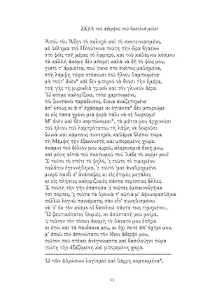 44
ΣΚΙΑ τοῦ ἀδερφοῦ τοῦ βασιλιᾶ μιλεῖ
Ἀποὺ τὸυ Ἅδην τὸ σκληρὸ καὶ τὸ σκοτεινιασμένο,
μὲ θέλημα τοῦ Πλούτωνα τούτη τὴν ὥρα βγαίνω
στὸ φῶς τσῆ μέρας τὸ λαμπρό, καὶ τοῦ καθάριου κόσμου
τὰ κάλλη ἀκόμη δὲν μπορεῖ καλὰ νὰ δῆ τὸ φῶς μου,
γιατὶ τ’ ἀμμάτια, πού ᾽σανε στὸ σκότος μαθημένα,
στὴ λάμψη τώρα στέκουσι τοῦ ἥλιου θαμπωμένα·
μὰ τοῦτ’ ἀνὲν* κᾶὶ δὲν μποροῦ νὰ δοῦσι τὴν ἡμέρα,
τσῆ γῆς τὴ μυρωδιὰ γρικῶ καὶ τὸν γλυκύν ἀέρα.
῏Ω κόσμε καλορίζικε, τόπε χαριτωμένε,
τῶ ζωντανῶ παράδεισος, δίκια ἀναζητημένε
ἀπ’ όσους κι ἂ σ’ ἐχάσαμε κι ὀγιάντα* δὲν μποροῦμε
κι εἰς πᾶσα χρόνο μιὰ φορὰ πάλι νὰ σὲ θωροῦμε!
Μ’ ἀνὲν καὶ δὲν κομπώνομαι*, τὰ μάτια μου ἀρχινοῦσι
τοῦ ῆλιου τοῦ λαμπρότατου τὴ λάψη νὰ θωροῦσι
βουνὰ καὶ κάμπους συντηρῶ, καθάρια βλέπω τώρα
τὴ Μέμφη τὴν ἐξακουστὴ καὶ μπορεμένη χώρα.
σκαμνὶ τοῦ δόλιου μου κυροῦ, κλερονομιὰ δική μου,
καὶ μόνη αἰτιὰ τοῦ σκοτωμοῦ πού ᾽λαβε τὸ κορμί μου!
᾽Σ τοῦτο τὸ σπίτι τὸ ψηλό, ᾽ς τοῦτο τὸ τιμημένο
παλάτιν ἐγεννήθηκα, ᾽ς τοῦτό ‘μαι ἀναθρεμμένο
μικρὸ παιδὶ σ’ ἀνάπαψες κι εἰς ἐτιμὲς μεγάλες
κι εἰς πλήσιες καλοριζικιὲς πάντα περίσσιες ἄλλες.
᾽Σ τούτη τὴν γῆν ἐπάτησα ᾽ς τοῦτες ἐμπαινοβγῆκα
τσὶ πόρτες, ᾽ς τοῦτα τὰ θρονιὰ τ’ αὐτιά μ’ ἀφουκρασθῆκα
πολλῶ λογιῶ παινέματα, σὰν εἶν’ συνηθισμένοι
νά ᾽ν’ ἐκ τὸν κόσμο οἱ βασιλιοὶ πάντα τως τιμημένοι...
῟Ω ψευτικότατες θωριές, κι ἀσύστατή μου μοίρα,
᾽ς τοῦτον τὸν τόπου ἀκομὴ τὸ θάνατό μου ἐπῆρα
κι ἐγὼ καὶ τὰ παιδάκια μου, κι ὄχι ποτὲ ἀπ’ ὀχτρό μου,
μ’ ἀποὺ τὸν ἀπονώτατο τὸν ἴδιον ἀδερφό μου,
τοῦτον ποὺ στέκει ἀνέγνοιαστα καὶ βασιλεύγει τώρα
τούτη τὴν ἀξαζόμενη καὶ μπορεμένη χώρα.
-----------------------------------------------------------------------
᾽Ω τῶν ἀθρώπων λογὶσμοὶ καὶ θάρρη κομπωμένα*,
 