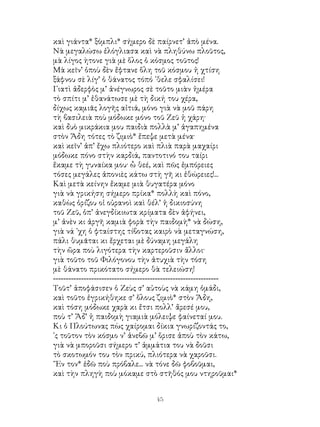 45
καὶ γιάντα* ξόμπλι* σήμερο δὲ παίρνετ’ ἀπὸ μένα.
Νὰ μεγαλώσω ἐλόγλιασα καὶ νὰ πληθύνω πλοῦτος,
μὰ λίγος ὴτονε γιὰ μὲ ὅλος ὁ κόσμος τοῦτος!
Μὰ κεῖν’ ὁποὺ δὲν ἔφτανε ὅλη τοῦ κόσμου ἡ χτίση
ξάφνου σὲ λίγ’ ὁ θάνατος τόπό ᾽θελε σφαλίσει!
Γιατὶ ἀδερφὸς μ’ ἀνέγνωρος σὲ τοῦτο μιὰν ἡμέρα
τὸ σπίτι μ’ ἐθανάτωσε μὲ τὴ δική του χέρα,
δίχως καμιᾶς λογῆς αἰτιά, μόνο γιὰ νὰ μοῦ πάρη
τὴ βασιλειὰ ποὺ μόδωκε μόνο τοῦ Ζεῦ ἡ χάρη·
καὶ δυὸ μικράκια μου παιδιὰ πολλὰ μ’ ἀγαπημένα
στὸν Ἅδη τότες τὸ ζιμιὸ* ἔπεψε μετὰ μένα·
καὶ κεῖν’ ἀπ’ ἔχω πλιότερο καὶ πλιὰ παρὰ μαχαίρι
μόδωκε πόνο στὴν καρδιά, παντοτινό του ταίρι
ἔκαμε τὴ γυναίκα μου· ὦ θεέ, καὶ πῶς ἐμπόρειες
τόσες μεγάλες ἀπονιὲς κάτω στὴ γῆ κι ἐθώρειες!...
Καὶ μετὰ κείνην ἔκαμε μιὰ θυγατέρα μόνο
γιὰ νὰ γρικήση σήμερο πρίκα* πολλὴ καὶ πόνο,
καθὼς ὁρίζου οἱ οὐρανοὶ καὶ θέλ’ ἡ δικιοσύνη
τοῦ Ζεῦ, ὁπ’ ἀνεγδίκιωτα κρίματα δὲν ἀφήνει,
μ’ ἀνὲν κι ἀργῆ καμιὰ φορὰ τὴν παιδομὴ* νὰ δώση,
γιὰ νά ᾽χη ὁ φταίστης τίβοτας καιρὸ νὰ μεταγνώση,
πάλι θυμᾶται κι ἔρχεται μὲ δύναμη μεγάλη
τὴν ὥρα ποὺ λιγότερα τὴν καρτεροῦσιν ἄλλοι·
γιὰ τοῦτο τοῦ Φιλόγονου τὴν ἀτυχιὰ τὴν τόση
μὲ θάνατο πρικότατο σήμερο θὰ τελειώση!
-----------------------------------------------------------------
Τοῦτ’ ἀποφάσισεν ὁ Ζεὺς σ’ αὐτοὺς νὰ κάμη ὁμάδι,
καὶ τοῦτο ἐγρικήθηκε σ’ ὅλους ζιμιὸ* στὸν Ἅδη,
καὶ τόση μόδωκε χαρὰ κι ἔτσι πολλ’ ἄρεσέ μου,
ποὺ τ’ Ἅδ’ ἡ παιδομὴ γιαμιὰ μόλειψε φαίνεταί μου.
Κι ὁ Πλούτωνας πὼς χαίρομαι δίκια γνωρίζοντάς το,
᾽ς τοῦτον τὸν κόσμο ν’ ἀνεβῶ μ’ ὅρισε ἀποὺ τὸν κάτω,
γιὰ νὰ μποροῦσι σήμερο τ’ ἀμμάτια του νὰ δοῦσι
τὸ σκοτωμόν του τὸν πρικύ, πλιότερα νὰ χαροῦσι.
῎Εν τον* ἐδῶ ποὺ πρόβαλε... νὰ τόνε δῶ φοβοῦμαι,
καὶ τὴν πληγὴ ποὺ μόκαμε στὸ στῆθός μου ντηροῦμαι*
 