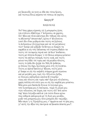 46
μὴ ξανανοίξη νὰ γενῆ κι ἐδὰ σὰν τότες βρύση,
καὶ τούτους ὅλους αῖματα τσὶ τόπους νὰ γεμίση.
Σκηνὴ Ε’
ΒΑΣΙΛΕΑΣ
Ἀπ’ ὅσες χάρες οὐρανός, γὴ ἡ μπορεμένη φύση
γιὰ στόλισιν ἐβάλθηκε τ’ ἀνθρώπου νὰ χαρίση,
πλι’ ἄξια καὶ πλιὰ καλύτερη δὲν τόδωκε σὰν κείνη
τς ἀδυνατῆς* ἀποκοτιᾶς*, κρίνω σ’ ἀληθοσύνη·
γιατὶ δὲν εἶναι μηδεμιὰ σὰν τούτη νὰ ψηλώνη
τς ἀνθρώπους γληγορύτερα καὶ νὰ τσὶ μεγαλώνη·
τούτ’ ἤκοψε καὶ μάζωξε τὰ δέντρη κι ἔκαμέν τα
καράβια κι εἰς τσῆ θάλασσας τσὶ στράτες ἔβαλέν τα·
τούτη τσὶ ποταμοὺς περνᾶ καὶ τὰ βουν’ ἀνεβαίνει,
τούτη μὲ πλήσια δύναμη ᾽ς τσὶ ξένους κόσμους μπαίνει·
τούτη τὰ κάστρη πολεμᾶ, τούτη νικᾶ, καὶ τούτη
μόνια τση δίδει τσὶ τιμὲς καὶ τὰ μεγάλα πλούτη,
τούτη τὸ φόβο δὲν ψηφᾷ τὸν Ἅδη δὲ φοβᾶται,
κι ὅποιος τὴν ἔχει, ζωντανὸς μόνο στὴ γῆ λογᾶται.
Τούτη κι ἐμένα βασιλιὸ μ’ ἄξιωσε, τούτη μόνο
μ’ ἔκαμε κι εἰς τὴν κεφαλὴ στέμμα χρυσὸ σηκώνω
καὶ μὲ μεγάλη μου τιμὴ τὴν Αἴγυπτον ὁρίζω,
κι ἴσια μου καλορίζικο κανένα δὲ γνωρίζω·
νίκες καὶ πλούτη καὶ τιμὲς πᾶσ’ ὥρα μοῦ πληθαίνου,
χαρὲς πολλὲς στὸ σπίτι μου κι εἰς τὴν καρδιά μου μπαίνου.
Μιὰ μόνο μοῦ βασάνιζε ἔγνοια τὸ λογισμό μου,
τσῆ θυγατέρας μου ἡ παντρειά... τώρα τὸ ριζικό μου
τήνε τελειώνει, σὰ θωρῶ, καὶ τούτη πλὶ’ ἀπὸ κεῖνο
παρ’ ἁποὺ λόγιαζα καλλιά· γιὰ τοῦτο δίκια κρίνω
πὼς οὐδεμιὰ καλομοιριὰ μὲ τὴ δική μου μοιάζει,
μηδὲ τσῆ μπόρεσής μου πλιὸ μπόρεση δὲν ταιριάζει.
Μὰ πάγω ᾽ς τς ᾽Ερωφίλης μου, τ’ ἀμμάτια καὶ τὸ φῶς μου,
γι’ αὐτὴ τὴν ἄξια τση παντρειὰ νὰ ξαναπῶ ἀπατός μου*.
 
