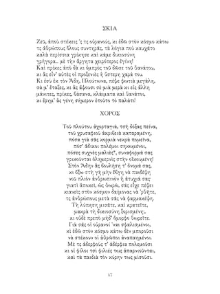 47
ΣΚΙΑ
Ζεῦ, ἀποὺ στέκεις ᾽ς τς οὐρανούς, κι ἐδῶ στὸν κόσμο κάτω
τς ἀθρώπους ὅλους συντηρᾶς, τὰ λόγια ποὺ καυχᾶτο
καλὰ περίσσια γρίκησε καὶ κάμε δικιοσύνη
γρήγορα... μὲ τὴν ἄργητα χειρότερος ἐγίνη!
Καὶ πρίκες ἀπὸ δὰ κι ὀμπρὸς τοῦ δῶσε τοῦ θανάτου,
κι ἂς εἶν’ αὐτὲς οἱ προξενιὲς ἡ ὕστερη χαρά του.
Κι ἐσὺ ἐκ τὸν Ἅδη, Πλούτωνα, πέψε φωτιὰ μεγάλη,
σὰ μ’ ἔταξες, κι ἂς ἅψουσι σὲ μιὰ μερὰ κι εἰς ἄλλη
μάνιτες, πρίκες, βάσανα, κλάιματα καὶ θανάτοι,
κι ἔρημ’ ἂς γένη σήμερον ἐτοῦτο τὸ παλάτι!
ΧΟΡΟΣ
Τοῦ πλούτου ἀχορταγιά, τσῆ δόξας πείνα,
τοῦ χρυσαφιοῦ ἀκριβειὰ καταραμένη,
πόσα γιὰ σᾶς κορμιὰ νεκρὰ πομεῖνα,
πόσ’ ἄδικοι πολέμοι σηκωμένοι,
πόσες συχνὲς μαλιὲς*, συναφορμά σας
γρικοῦνται ὁλημερνὶς στὴν οἴκουμένη!
Στὸν Ἅδην ἂς βουλήση τ’ ὄνομά σας,
κι ὄξω στὴ γῆ μὴν ἔβγη νὰ παιδέψη
νοῦ πλιὸν ἀνθρωπινὸν ἡ ἀτυχιά σας·
γιατὶ ἀποκεῖ, ὡς θωρῶ, σᾶς εἶχε πέψει
κιανεὶς στὸν κόσμον δαίμονας νὰ ᾽ρθῆτε,
τς ἀνθρώπους μετὰ σᾶς νὰ φαρμακέψη.
Τὴ λύπηση μισᾶτε, καὶ κρατεῖτε,
μακρὰ τὴ δικιοσύνη ξορισμένη·,
κι οὐδὲ πρεπὸ μήδ’ ὄμορφο θωρεῖτε.
Γιὰ σᾶς οἱ οὐρανοί ᾽ναι σφαλισμένοι,
κὶ ἐδῶ στὸν κόσμο κάτω δὲν μποροῦσι
νὰ στέκουν οἱ ἀθρῶποι ἀναπαημένοι.
Μὲ τς ἀδερφοὺς τ’ ἀδέρφια πολεμοῦσι
κι οἱ φίλοι τσὶ φιλιές τως ἀπαρνιοῦνται,
καὶ τὰ παιδιὰ τὸν κύρην τως μὶσοῦσι.
 