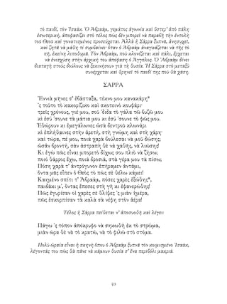 49
τὸ παιδί, τὸν ᾽Ισαάκ. ῾Ο Ἀβραάμ, γεμάτος ἀγωνία καὶ ὕστερ’ ἀπὸ πάλη
ἐσωτερική, ἀποφασίζει στὸ τέλος πὼς δὲν μπορεῖ νὰ παραβῆ τὴν ἐντολὴ
τοῦ Θεοῦ καὶ γονατισμένος προσεύχεται. Ἀλλὰ ἡ Σάρρα ξυπνᾶ, ἀνησυχεῖ,
καὶ ζητᾶ νὰ μάθη τί συμβαίνει· ὅταν ὁ Ἀβραὰμ ἀναγκάζεται νὰ τῆς τὸ
πῆ, ἐκείνη λιποθυμᾶ. Τὸν Ἀβραὰμ, ποὺ κλονίζεται καὶ πάλι, ἔρχεται
νὰ ἐνισχύση στὴν ἀρχική του ἀπόφαση ὁ Ἄγγελος. ῾Ο ᾽Αβραὰμ δίνει
διαταγὴ στοὺς δούλους νὰ ξεκινήσουν γιὰ τὴ θυσία. ῾Η Σάρρα στὸ μεταξὺ
συνέρχεται καὶ θρηνεῖ τὸ παιδί της ποὺ θὰ χάση.
ΣΑΡΡΑ
᾽Εννιὰ μῆνες σ’ ἐβάσταξα, τέκνο μου κανακάρη*
᾽ς τοῦτο τὸ κακορίζικο καὶ σκοτεινὸ κουφάρι·
τρεῖς χρόνους, γιέ μου, σοῦ ᾽διδα τὸ γάλα τῶ βυζῶ μου
κὶ ἐσύ ᾽σουνε τὰ μάτια μου κι ἐσύ ᾽σουνε τὸ φῶς μου.
Ἐθώρουν κι ἐμεγάλωνες ὡσὰ δεντροῦ κλωνάρι
κὶ ἐπλήθᾳινες στὴν ἀρετή, στὴ γνώμη καὶ στὴ χάρη·
καὶ τώρα, πέ μου, ποιά χαρὰ βούλεσαι νὰ μοῦ δώσης;
ὡσἀν βροντή, σὰν ἀστραπὴ θὲ νὰ χαθῆς, νὰ λιώσης!
Κι ἐγὼ πῶς εἶναι μπορετὸ δίχως σου πλιὸ νὰ ζήσω;
ποιό θάρρος ἔχω, ποιά δροσιά, στὰ γέρα μου τὰ πίσω;
Πόση χαρὰ τ’ ἀντρόγυνον ἐπήραμεν ἀντάμι,
ὅντα μᾶς εἶπεν ὁ Θεὸς τὸ πὼς σὲ θέλω κάμει!
Καημένο σπίτι τ’ Ἀβραάμ, πόσες χαρὲς ἐξώθης*,
παιδάκι μ᾽, ὅντας ἔπεσες στὴ γῆ κι ἐφανερώθης!
Πῶς ἐγυρίσαν οἱ χαρὲς σὲ θλίψες ᾽ς μιὰν ἡμέρα,
πῶς ἐσκορπίσαν τὰ καλὰ σὰ νέφη στὸν ἀέρα!
Τέλος ἡ Σάρρα πείθεται ν’ ἀποσυοθῆ καὶ λέγει:
Πάγω ᾽ς τόπον ἀπόκρυφο νὰ σηκωθῆ ἐκ τὸ στρῶμα,
μιὰν ῶρα θὲ νὰ τὸ κρατῶ, νὰ τὸ φιλῶ στὸ στόμα.
Πολὺ ὡραία εἷναι ἡ σκηνὴ ὅπου ὁ Ἀβραὰμ ξυπνᾶ τὸν κοιμισμένο ᾽Ισαάκ,
λέγοντάς του πὼς θὰ πᾶνε νὰ κάμουν θυσία σ’ ἕνα περιβόλι μακριά.
 