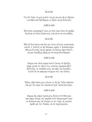 50
ΙΣΑΑΚ
Τίς εἶν’ ἐπά; τίς μοῦ μιλεῖ; τίς μὲ κουνεῖ; ἄς μ’ ἀφήση·
νυστάζω καὶ ζαλίζομαι, κι ἦρθε νὰ μὲ ξυπνήση.
ΑΒΡΑΑΜ
Ξύπνησε, κανακάρη* μου, κι ἐγώ ᾽μαι ὁποὺ σὲ κράζω
δουλειὰ σὲ θέλω βιαστική, γιὰ κεῖνο σὲ σπουδάζω.
ΙΣΑΑΚ
Μὴ μὲ ξυπνήσης καὶ ἄσι με, ὕπνο γλυκὺν κοιμοῦμαι,
νύκτα ᾽ν’ πολλή, κι ἂς θέσωμε, καλέ, ν’ ἀναπαγοῦμε.
Μὴ μὲ ξυπνᾶς, νὰ μὲ χαρῆς, νὰ ζήσης, ἀφεντάκη*,
μὴ μὲ πεὶράζης, ἄφης με νὰ κοιμηθῶ δαμάκι.
ΑΒΡΑΑΜ
Θωρῶ καὶ πλιὰ παρὰ ποτὲ ὁ ὕπνος τὸ ζαλίζει
τάχα γρικᾶ τὸ τέλος του, γιαῦτος παραμανίζει*.
Ξύπνησε, τὸ παιδάκι μου, νὰ πᾶμ’ εἰς περιβόλι,
θυσία θὲ νὰ κάμωμε σήμερο πού ᾽ναι σκόλη.
ΙΣΑΑΚ
῎Ωφου, ἀφεντάκη μου γλυκύ, κι ἂς μέ ᾽θελες ἀφήσει
καὶ μὲ τὴν ὥρα τοῦ σκολειοῦ ἐγώ ᾽θελα ξυπνήσει.
ΑΒΡΑΑΜ
Σάρρα, ἂμ κάμε προσευκή, δέηση στὸ Θεό μας
καὶ κάμε πέτρα τὴν καρδιὰ στὸν ἀπομισεμό* μας˙
κι ἀνίμενέ μας νά ᾽ρθωμε, κι ὰν τύχη νὰ γυρίσω
ὁμάδι μὲ τὸν ᾽Ισαάκ, νὰ σὲ παρηγορήσω.
 