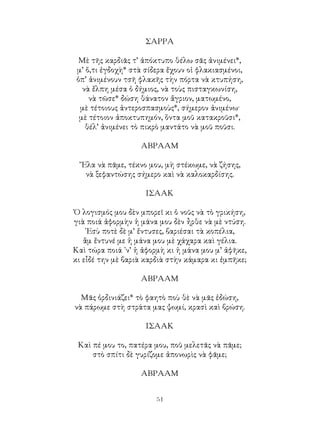 51
ΣΑΡΡΑ
Μὲ τῆς καρδιᾶς τ’ ἀπόκτυπο θέλω σᾶς ἀνιμένει*,
μ’ ὅ,τι ἐγδοχὴ* στὰ σίδερα ἔχουν οἱ φλακιασμένοι,
ὁπ’ ἀνιμένουν τσῆ φλακῆς τὴν πόρτα νὰ κτυπήση,
νὰ ἔλπη μέσα ὁ δήμιος, νὰ τοὺς πισταγκωνίση,
νὰ τῶσε* δώση θάνατον ἄγριον, ματωμένο,
μὲ τέτοιους ἀντεροσπασμοὺς*, σήμερον ἀνιμένω·
μὲ τέτοιον ἀποκτυπημόν, ὅντα μοῦ κατακροῦσι*,
θέλ’ ἀνιμένει τὸ πικρὸ μαντάτο νὰ μοῦ ποῦσι.
ΑΒΡΑΑΜ
῎Ελα νὰ πᾶμε, τέκνο μου, μὴ στέκωμε, νὰ ζήσης,
νὰ ξεφαντώσης σήμερο καὶ νὰ καλοκαρδίσης.
ΙΣΑΑΚ
Ὁ λογισμός μου δὲν μπορεῖ κι ὁ νοῦς νὰ τὸ γρικήση,
γιὰ ποιά ἀφορμὴν ἡ μάνα μου δὲν ἦρθε νὰ μὲ ντύση.
᾽Εσὺ ποτὲ δὲ μ’ ἔντυσες, βαριέσαι τὰ κοπέλια,
ἂμ ἔντυνέ με ἡ μάνα μου μὲ χάχαρα καὶ γέλια.
Καὶ τώρα ποιά ᾽ν’ ἡ ἀφορμὴ κι ἡ μάνα μου μ’ ἀφῆκε,
κι εἶδέ την μὲ βαριὰ καρδιὰ στὴν κάμαρα κι ἐμπῆκε;
ΑΒΡΑΑΜ
Μᾶς ὀρδινιάζει* τὸ φαητὸ ποὺ θὲ νὰ μᾶς ἐδώση,
νὰ πάρωμε στὴ στράτα μας ψωμί, κρασὶ καὶ βρώση.
ΙΣΑΑΚ
Καὶ πέ μου το, πατέρα μου, ποῦ μελετᾶς νὰ πᾶμε;
στὸ σπίτι δὲ γυρίζομε ἀπονωρὶς νὰ φᾶμε;
ΑΒΡΑΑΜ
 