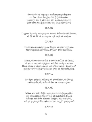 52
Θυσίαν θὲ νὰ κάμωμε, κι εἶναι μακρὰ δαμάκι
εἰς ἕνα τόπον ὄμορφο, εἴσὲ ψηλὸ βουνάκι·
γιὰ κεῖνο εἶν’ ἡ μάνα σου σὰν κακοκαρδισμένη,
γιατ’ εἶπα της ξωμένομε,* καὶ μὴ μᾶς ἀνιμένη.
ΙΣΑΑΚ
Πἡγαιν’ ὀμπρός, πατέρα μου, κι ἐγὼ ἀκλουθῶ σου ὀπίσω,
μὰ θὲ νὰ δῶ τὴ μάνα μου, πρὶ παρὰ νὰ κινήσω.
ΣΑΡΡΑ
Παιδί μου, κανακάρη μου, θάρρος κι ἀπαντοχή μου,
παρηγοριὰ καὶ ζήση μου, ἄγωμε* στὴν εὐκή μου.
ΙΣΑΑΚ
Μάνα, τὰ τόσα σου φιλιὰ σ’ ἔγνοια πολλὴ μὲ βάνου,
τὰ μάτια σου ποὺ τρέχουσι καὶ δυὸ ποτάμια κάνου.
Ποιά πίκρα σ’ εὗρε ξαφνικὴ καὶ κλᾶίς καὶ δὲν ἀρνεύγεις*
κι ἀπὸ τὰ νύχια ὡς τὴν κορφὴ ὅλον μὲ πασπατεύγεις;
ΣΑΡΡΑ
Δὲν ἔχω, γιέ μου, τίβοτις, μὴ γνοιάζεσαι, νὰ ζήσης,
καλόκαρδος εἰς τὸ βουνὶ ἄμε νὰ προσκυνήσης.
ΙΣΑΑΚ
Μάνα μου στὴν ξεφάντωση πὰ νὰ σοῦ φέρω μῆλα
καὶ κλωναράκια τῶ δεντρῶ μὲ μυρισμένα φύλλα
ἂ λάχη καὶ ἄλλο τίποτας ὄμορφο, σοῦ τὸ φέρνω,
κι ἂ μὲ γυρέψη ὁ δάσκαλος, πέ του ταχιὰ* γιαγέρνω*.
ΣΑΡΡΑ
 