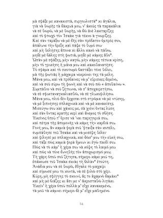 54
μὰ σφάξε με κανακιστά, συργουλιστὰ* κι ἀγάλια,
γιὰ νὰ θωρῆς τὰ δάκρυά μου, ν’ ἀκοῦς τὰ παρακάλια
νὰ σὲ θωρῶ, νὰ μὲ θωρῆς, νὰ δῶ ἀνὲ λακταρίζης
καὶ τὸ φτωχὸ τὸν ᾽Ισαὰκ γιὰ τέκνο ὰ γνωρίζης.
Καὶ σὰν ταράξω νὰ μὲ δῆς σὰν πρόβατον ὀμπρός σον,
ἁπάλυνε τὴν ὅρεξη καὶ πάψε τὸ θυμό σου·
καὶ μὴ θελήσης ἄπονα κι ἄλλο κακὸ νὰ πάθω,
μηδὲ μὲ βάλης στὴ φωτιά, μηδὲ μὲ κάμης ἄθο*.
῾Ωσὰν μὲ σφάξης, μὴν καγῶ, μὴν κάμης τέτοια κρίση,
μὴν τὸ γρικήση ἡ μάνα μου καὶ κακοθανατήση.
Τὸ σφάμα καὶ τὸ σκοτωμὸ βαστάξει τόνε θέλει,
μὰ τῆς φωτιᾶς ἡ μάχαιρα νεκρώνει της τὰ μέλη.
Μάνα μου, καὶ νὰ πρόβαινες νὰ μ’ εὕρισκες δεμένο,
καὶ νὰ σοῦ σύρω τὴ φωνὴ καὶ νὰ σοῦ πῶ « ἀποθαίνω ».
Συμπάθιο νὰ σοῦ ζήτουνα, νὰ σ’ ἀποχαιρετήσω,
νὰ σὲ σφικταναγκαλιασθῶ, νὰ σὲ γλυκοφιλήσω.
Μάνα μου, πλιὸ δὲν ἔρχεσαι στὸ στρῶμα νὰ μὲ ντύσης,
νὰ μὲ ξιπνήσης σπλαχνικὰ καὶ νὰ μὲ κανακίσης.
Μισεύγω σου καὶ χάνεις με, σὰ χιόνι ὅντας λύση
καὶ σὰν ὅντας κρατῆς κερὶ καὶ ἄνεμος τὸ σβήση.
᾽Εκεῖνος ὁποὺ τ’ ὅρισε νά ᾽ναι παρηγοριά σου,
καὶ πέτρα τῆς ἀπομονῆς νὰ κάμη τὴν καρδιά σου.
Γονή μου, ἂν καμιὰ φορὰ σοῦ ᾽φταιξα σὰν κοπέλι,
συμπάθησε τοῦ ᾽Ισαὰκ καὶ νὰ μισέψη θέλει·
καὶ φίλησέ με σπλαχνικά, καὶ δῶσ’ μου τὴν εὐκή σου,
καὶ τάξε πὼς καμιὰ φορὰ ἤμουν κι ἐγὼ παιδί σου.
Πῶς νὰ τὸ κάμ’ ἡ χέρα σου νὰ κόψη τὸ λαιμό μου
καὶ πῶς νὰ τόνε δυνηθῆς τὸν ἀποχωρισμό μου;
Τὴ χάρη ὁποὺ σοῦ ζήτησα, σήμερο κάμε μού τη,
ἐπάκουσε τοῦ ᾽Ισαὰκ σκιὰς τὴ βολὰν* ἐτούτη.
Ἀνάδια μου νὰ σὲ θωρῶ, ἔβγαλε τὸ μαχαίρι
καὶ σίμωσέ μου το κοντά, νὰ σὲ φιλῶ στὸ χέρι.
Κύρη, μὴ σφίγγης τὸ σκοινί, ἄς το ἀχαμνὸ δαμάκι*
καὶ μὴ μὲ βιάζης κι ἄσι με ν’ ἀκροσταθῶ λιγάκι.
᾽Εκείν’ ἡ χέρα ὁποὺ πολλὰ μ’ εἶχε κανακεμένο,
τὰ μοῦ τὰ κάμνει σήμερο δὲ μ’ εἶχε μαθημένο.
 