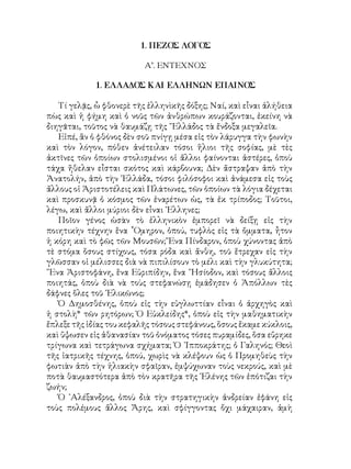 1. ΠΕΖΟΣ ΛΟΓΟΣ
Α’. ΕΝΤΕΧΝΟΣ
1. ΕΛΛΑΔΟΣ ΚΑΙ ΕΛΛΗΝΩΝ ΕΠΑΙΝΟΣ
Τί γελᾷς, ὧ φθονερὲ τῆς ἑλληνὶκῆς δόξης; Ναί, καὶ εἶναι ἀλήθεια
πὼς καὶ ἡ φήμη καὶ ὁ νοῦς τῶν ἀνθρώπων κουράζονται, ἐκείνη νὰ
διηγᾶται, τοῦτος νὰ θαυμάζῃ τῆς ῞Ελλάδος τὰ ἔνδοξα μεγαλεῖα.
Εἰπέ, ἂν ὁ φθόνος δὲν σοῦ πνίγῃ μέσα εἰς τὸν λάρυγγα τὴν φωνὴν
καὶ τὸν λόγον, πόθεν ἀνέτειλαν τόσοι ἥλιοι τῆς σοφίας, μὲ τὲς
ἀκτῖνες τῶν ὁποίων στολισμένοι οἱ ἄλλοι φαίνονται ἀστέρες, ὁποὺ
τάχα ἤθελαν εἶσται σκότος καὶ κάρβουνα; Δὲν ἄστραψαν ἀπὸ τὴν
Ἀνατολήν, ἀπὸ τὴν ῾Ελλάδα, τόσοι φιλόσοφοι καὶ ἀνάμεσα εἰς τοὺς
ἄλλους οἱ Ἀριστοτέλεις καὶ Πλάτωνες, τῶν ὁποίων τὰ λόγια δέχεται
καὶ προσκυνᾷ ὀ κόσμος τῶν ἐναρέτων ὡς, τὰ ἐκ τρίποδος; Τοῦτοι,
λέγω, καὶ ἄλλοι μύριοι δὲν εἶναι ῾Ελληνες;
Ποῖον γένος ὡσὰν τὸ ἑλληνικὸν ἐμπορεῖ νὰ δείξῃ εἰς τὴν
ποιητικὴν τέχνην ἕνα ῟Ομηρον, ὀπού, τυφλὸς εἰς τὰ ὄμματα, ἦτον
ἡ κόρη καὶ τὸ φῶς τῶν Μουσῶν; Ἕνα Πίνδαρον, ὁποὺ χύνοντας ἀπὸ
τὲ στόμα ὅσους στίχους, τόσα ρόδα καὶ ἄνθη, τοῦ ἔτρεχαν εἰς τὴν
γλῶσσαν οἱ μέλισσες διὰ νὰ πιπιλίσουν τὸ μέλι καὶ τὴν γλυκύτητα;
῞Ενα Ἀριστοφάνη, ἕνα Εὐριπίδην, ἕνα ῞Ησίοδον, καὶ τόσους ἄλλοις
ποιητάς, ὁποὺ διὰ νὰ τοὺς στεφανώσῃ ἐμάδησεν ὁ Ἀπόλλων τὲς
δάφνες ὅλες τοῦ ῾Ελικῶνος;
Ὁ Δημοσθένης, ὁποὺ εἰς τὴν εὐγλωττίαν εἶναι ὁ ἀρχηγὸς καὶ
ἡ στολὴ* τῶν ρητόρων; Ὁ Εὐκλείδης*, ὁποὺ εἰς τὴν μαθηματικὴν
ἔπλεξε τῆς ἰδίας του κεφαλῆς τόσους στεφάνους, ὅσους ἔκαμε κύκλοις,
καὶ ὕψωσεν εἰς ἀθανασίαν τοῦ ὀνόματος τόσες πυραμίδες, ὅσα εὕρηκε
τρίγωνα καὶ τετράγωνα σχήματα; Ὁ ᾽Ιπποκράτης; ὁ Γαληνός; Θεοὶ
τῆς ἰατρικῆς τέχνης, ὁπού, χωρὶς νὰ κλέψουν ὡς ὁ Προμηθεὺς τὴν
φωτιὰν ἀπὸ τὴν ἡλιακὴν σφαῖραν, ἐμψύχωναν τοὺς νεκρούς, καὶ μὲ
ποτὰ θαυμαστότερα ἀπὸ τὸν κρατῆρα τῆς ῾Ελένης τῶν ἐπότιζαι τὴν
ζωήν;
Ὁ ᾽Αλέξανδρος, ὁποὺ διὰ τὴν στρατηγικὴν ἀνδρείαν ἐφάνη εἰς
τοὺς πολέμους ἄλλος Ἄρης, καὶ σφίγγοντας ὄχι μάχαιραν, ἀμὴ
 