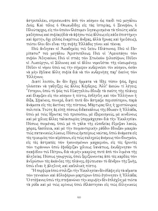 60
ἀστροπελέκι, επροσκυνᾶτο ἀπὸ τὸν κόσμον ὡς παιδὶ τοῦ μεγάλου
Διός; Καὶ τέλος ὁ Θουκυδίδης εἰς τὰς ἱστορίας, ὁ Ξενοφῶν, ὁ
Πλούταρχος, εἰς τὸν ὁποῖον βλέπομεν θησαυρισμένα τὰ πλούτη κάθε
μαθήσεως καὶ σοφίας (διὰ νὰ ἀφήσω τοὺς ἄλλους εἰς κάθε ἐπιστήμην
καὶ ἀρετήν, ὄχι ςπλῶς ἐναρέτους ἄνδρας, ἀλλὰ ἥρωας καὶ ἡμιθέους),
τοῦτοι ὅλοι δὲν εἶναι τῆς σοφῆς ῾Ελλάδος γόνοι καὶ τέκνα;
Ποῦ ἄνθησαν οἱ Ἀκαδημίες τοῦ θείου Πλάτωνος; Ποῦ οἱ Πε-
ρίπατοι* τοῦ μεγάλου Ἀριστοτέλους; Ποῦ οἱ ᾽Αρειοπάγοι τῶν
σοφῶν Ἀθηναίων; Ποῦ οἱ στοὲς τῶν Στωϊκῶν φιλοσόφων; Πόθεν
οἱ Λυκοῦργοι, οἱ Σόλωνες καὶ οἱ ἄλλοι νομοθέται τῆς οἰκουμένης;
Πόθεν οἱ νόμοι ὁποὺ ως τὴν σήμερον κυβερνοῦσι τὸν κόσμον, ὡσὰν
νὰ μὴν ἔφθανε ἄλλη σοφία διὰ νὰ τὸν κυβερνήσῃ παρ’ ἐκείνη τῶν
῾Ελλήνων;
Διατί λοιπόν, ἂν δὲν ἔχῃς ὄμματα νὰ ἴδῇς τόσον φῶς, ἔχεις
γλῶσσαν νὰ γαβγίζῃς ὡς ἄλλος Κέρβερος; Ἀλλ’ ἀκούω τί λέγεις;
῞Υστερον, ὁποὺ τὸ φῶς τοῦ Εὐαγγελίου ἔδιωξε τὰ σκότη τῆς πλάνης
καὶ ἔλαμψεν εἰς τὸν κόσμον ἡ πίστις, ἐσβήσθη καὶ τῶν ῾Ελλήνων ἡ
δόξα, Σφαίνεις, πονηρέ, διατὶ ποτὲ δὲν ἄστραψε περισσότερον, παρὰ
ἀνάμεσα εἰς τὲς ἀκτῖνες τῆς πίστεως. Μάρτυρας ὅλη ἡ χριστώνυμος
πολιτεία. Τούτη ἂς εἰπῇ πόσους διδασκάλους τῆς ἔδωκεν ἡ ῾Ελλάδα,
ὁποὺ μὲ τοὺς ἵδρωτας τοῦ προσώπου, μὲ ἐξορκισμούς, μὲ κινδύνους
καὶ μὲ χίλιες ἄλλες ταλαιπωρίες ὑπερμάχησαν διὰ τὴν ᾽Εκκλησίαν.
Πόσους ποιμένας, ὁποὺ μὲ τὸ γάλα τῆς εὐσεβείας ἔθρεψαν λαούς,
χῶρες, βασίλεια, καὶ μὲ τὴν ποιμαντορικὴν ράβδον ἔδιωξαν μακρὰν
τοὺς σατανικοὺς λύκους. Πόσους ἐμπείρους ναύτας, ὁποὺ ἀνάμεσα εἰς
τὲς τρικυμίες τῶν αἱρέσεων, εἰς τοὺς σκληροὺς ἀνέμους τῶν δὶωγμῶν,
εἰς τὲς ἀστραπὲς τῶν ἠκονισμένων μαχαιριῶν, εἰς τὲς βροντὲς
τῶν τυράννων ὁποὺ ἐφοβέριζαν χίλιους θανάτους, ἐκυβέρνησαν τὸ
σκαφίδιον τοῦ Πέτρου, διὰ νὰ μὴν μακρύνῃ ποτὲ ἀπὸ τὸν λιμένα τῆς
ἀληθείας. Πόσους γεωργούς, ὁποὺ ξεριζώνοντας ἀπὸ τὲς καρδίες τῶν
ἀνθρώπων τὲς ἀκάνθες τῆς πλάνης, ἐφύτευσαν τὸ δένδρον τῆς ζωῆς,
ὁποὺ εἶναι ἡ ᾀληθινὴ καὶ καθολικὴ πίστις.
῞Η πορφύρα ὁποὺ στολίζει τὴν ᾽Εκκλησίαν δὲν ἐβάφη εἰς τὰ αἵματα
τῶν γενναίων καὶ ἀθλοφόρων μαρτύρων ὁποὺ ἐγέννησεν ἡ ῾Ελλάδα;
῾Ο στέφανος ὁποὺ τῆς στεφανώνει τὴν κορυφὴν δὲν ἐπλέχθη μὲ τοῦτα
τὰ ρόδα καὶ μὲ τοὺς κρίνους ὁποὺ ἐβλάστησαν εἰς τοὺς ἐλληνικοὺς
 