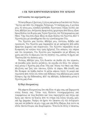 62
2. ΕΚ ΤΩΝ ΚΗΡΥΓΜΑΤΩΝ ΚΟΣΜΑ ΤΟΥ ΑΙΤΩΛΟΥ
α) Ὁ σκοπὸς τοῦ κηρύγματός μου
῾Ηπατρίδαμουἡψεύτικη,ἡγήινηκαὶμάταιηεἶναιἀπὸτοῦ῾Αγίου
῎Αρτης καὶ ἀπὸ τὴν ἐπαρχίαν Ἀπόκουρο. ῾Ο πατέρας μου, ἡ μητέρα
μου, τὸ γένος μου, εὐσεβεῖς ὀρθόδοξοι Χριστιανοί. Εἶμαι λοιπὸν καὶ
ἐγώ, ἀδελφοί μου, ἄνθρωπος ἁμαρτωλός, χειρότερος ἀπὸ ὅλους, εἶμαι
ὅμως δοῦλος τοῦ Κυρίου μας ᾽Ιησοῦ Χριστοῦ, τοῦ ᾽Εσταυρωμένου καὶ
Θεοῦ. ῎Οχι πὼς ἐγὼ εἶμαι ἄξιος νὰ εἶμαι δοῦλος τοῦ Χριστοῦ, ἀλλ’ ὁ
Χριστός μου μὲ καταδέχεται διὰ τὴν εὐσπλαγχνίαν Του.
Τὸν Χριστόν μας λοιπόν, ἀδελφοί μου, πιστεύω, δοξάζω καὶ
προσκυνῶ. Τὸν Χριστόν μας παρακαλῶ νὰ μὲ καθαρίσῃ ἀπὸ κάθε
ἁμαρτίαν ψυχικὴν καὶ σωματικήν. Τὸν Χριστὸν παρακαλῶ νὰ μὲ
δυναμώσῃ νὰ νικήσω τοὺς τρεῖς ἐχθρούς!, Τὸν κόσμον, τὴν σάρκα
καὶ τὸν πειρασμόν. Τὸν Χριστόν μου παρακαλῶ νὰ μὲ ἀξιώσῃ νὰ
χύσω καὶ ἐγὼ τὸ αἷμα μου γιὰ τὴν ἀγάπην του, καθὼς τὸ ἔχυσε καὶ
᾽Εκεῖνος διὰ τὴν ἀγάπην μου.
Ἀνίσως, ἀδελφοί μου, ἦτο δυνατὸν νὰ ἀνεβῶ εἰς τὸν οὐρανόν,
νὰ φωνάξω μίαν φωνὴν μεγάλην, νὰ κηρύξω εἰς ὅλου τὸν κόσμον
πὼς μόνος ὁ Χριστός μας εἶναι Υἱὸς καὶ Λόγος τοῦ Θεοῦ καὶ Θεὸς
ἀληθινὸς καὶ ζωὴ τῶν πάντων, ἤθελε τὸ κάμω. Μὰ ἐπειδὴ καὶ
δὲν δύναμαι νὰ πράξω ἐκεῖνο τὸ μέγα, κάμνω τοῦτο τὸ μικρὸ καὶ
περιπατῶ ἀπὸ τόπον εἰς τόπον καὶ διδάσκω τοὺς ἀδελφούς μου κατὰ
δύναμιν, ὄχι ὡς διδάσκαλος, ἀλλ’ ὡς ἀδελφός. Διδάσκαλος μόνος ὁ
Χριστός μας εἶναι.
β) Περὶ ἑλεημοσύνης
Νὰ κάμετε ἐλεημοσύνες, ὅσο σᾶς δίνει τὸ χέρι σας, καὶ ξεχωριστὰ
στοὺς δικούς σας. ῞Οταν τοὺς βλέπετε στενοχωρημένους καὶ
πικραμένους νὰ τοὺς βοηθᾶτε καὶ τοὺς παρηγορῆτε καὶ λόγῳ καὶ
ἔργῳ καὶ πάντα νὰ βγαίνῃ ἀπὸ τὸ στόμα σας λόγος γλυκός, μέλι
καὶ ὄχι φαρμάκι. Ἀκόμη νὰ ἔχετε τὸν θάνατον εἰς τὴν ἐνθύμησίν
σας καὶ νὰ φοβᾶσθε νὰ μὴν τύχῃ καὶ σᾶς ἔλθῃ ἔξαφνα. Διὰ τοῦτο νὰ
εἶσθε πάντα ἔτοιμοι και διωρθωμένοι. ῎Επειτα ἂν ἔλθῃ ὁ θάνατος,
 