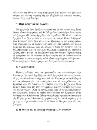 63
καλῶς νὰ σᾶς ἔλθῃ καὶ σᾶς ἀναχωρήσῃ ἀπὸ τοῦτον τὸν ψεύτικον
κόσμον καὶ νὰ σᾶς πηγαίνῃ εἰς τὸν ἀληθινὸν καὶ αἰώνιον κόσμον,
ὁτποὺ τέλος ποτὲ δὲν ἔχει
γ) Περὶ φιλεργίας καὶ πλούτου
Νὰ χαίρεσθε ὅσοι βγάζετε τὸ ψωμί σας μὲ τὸν κόπον σας, διότι
ἐκεῖνο εἶναι εὐλογημένο, καὶ ἂν θέλῃς δῶσε καὶ ὀλίγον ἀπὸ ἐκεῖνο
τοῦ φτωχοῦ. Μὲ ἐκεῖνο ἀγοράζεις τὸν παράδεισο. Νὰ κλαίετε καὶ νὰ
θρηνῆτε ὅσοι ζῆτε μὲ ἀδικίας καὶ ἁρπαγὰς καὶ μὲ ἄδικον διάφορον*
τῶν ἄσπρων*, διότι ὅλα αὐτὰ εἶναι ἀφωρισμένα καὶ καταραμένα.
Καὶ ἐλεημοσύνην νὰ δώσετε ἀπ’ αὐτὰ δὲν σᾶς ὠφελεῖ, ὅτι φωτιὰ
εἶναι καὶ σᾶς καίουν... Δὲν μᾶς ἔδωκεν ὁ Θεὸς τὸν πλοῦτον διὰ νὰ
πολυτρώγωμεν καὶ νὰ κάνωμεν πολύτιμα φορέματα καὶ παλάτια
ὑψηλά, καὶ οἱ φτωχοὶ νὰ ἀποθαίνουν ἀπὸ τὴν πείναν. ῎Εχομεν χρέος
νὰ τρώγωμεν καὶ νὰ πίνωμεν τὸ ἀρκετόν μας καὶ τὰ ἐπίλοιπα νὰ τὰ
ἐξοδεύωμεν εἰς τοὺς φτωχούς. Αὐτὸ εἶναι τὸ χρέος μας, ἀδελφοί μου.
Ἔτσι τὸ ἠξεύρετε. Ἀπὸ σήμερον καὶ ὕστερα ἔτσι νὰ τὸ κάνετε.
δ) Κυριακὴ ἀργία
Πρέπει, ἀδελφοί μου, νὰ χαιρώμεθα καὶ περισσότερον τὴν
Κυριακήν. Πρέπει νὰ ἐργαζώμεθα τὰς ἐξ ἡμέρας διὰ ταῦτα τὰ μάταια,
τὰ γήινα καὶ ψεύτικα πράγματα, καὶ τὴν Κυριακὴν νὰ σχολάζωμεν
καὶ πηγαίνωμεν εἰς τὴν ἐκκλησίαν, καὶ νὰ στοχαζόμαστε τὰς
ἁμαρτίας μας, τὸν θάνατον, τὸν παράδεισον, τὴν ψυχήν μας, ὁποὺ
εἶναι ἡ τιμιωτέρα ἀπ’ ὅλον τὸν κόσμον, καὶ ὄχι νὰ πολυτρώγωμεν
καὶ πολυπίνωμεν. Οὔτε νὰ ἐργαζώμεθα καὶ νὰ πραγματευώμεθα*
τὴν Κυριακήν. ᾽Εκεῖνο τὸ κέρδος ὁποὺ γίνεται τὴν Κυριακὴν εἷναι
καταραμένον. Καὶ ἂν τύχῃ θέλεις νὰ πουλήσῃς πράγματα φαγώσιμα
τὴν Κυριακὴν κατ’ ἀνάγκην (μὴ χαλάσουν), ἐκεῖνο τὸ κέρδος μὴ τὸ
σμίγῃς εἰς τὴν σακούλαν σου, ἀλλὰ δῶσε το ἐλεημοσύνην εἰς τοὺς
φτωχούς.
ε) ῾Η σπουδὴ τῆς έλληνικῆς γλώσσης εἰς τὸ σχολεῖον
 