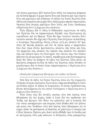 66
τῶν ἁγίων μαρτύρων· ἀλλ’ ἐκεῖνα ἦτον πάθη τοῦ σώματος, ἀνάμεσα
εἰς τὰ ὁποῖα ἔχαιρεν ἡ ψυχή· ἐκεῖνο ἦτον καὶ θάνατος καὶ τιμή· ἐκεῖνο
ἧτον καὶ μαρτύριον καὶ στέφανος· τὸ πάθος τοῦ ᾽Ιησοῦ Χριστοῦ εἶναι
πάθος καὶ σώματος καὶ ψυχῆς· ὅλον πάθος χωρὶς καμίαν παρηγορίαν,
θάνατος ὅλος ἀτιμία, μαρτύριον ὅλον λύπη, καὶ λύπη θανάσιμος;
«Περίλυπός ἐστιν ἡ ψυχή μου ἕως θανάτου».
᾽Εγὼ ἠξεύρω, διὰ τί τέλος οἱ διδάσκαλοι κηρύττουσι τὰ πάθη
τοῦ Χρὶστοῦ, διὰ νὰ παρακινήσωσι δηλαδὴ τοὺς Χριστιανοὺς εἰς
συμπάθειαν καὶ εἰς δάκρυα. ῎Εγὼ δὲν ἔχω τοιοῦτον σκοπόν, διότι
τοιοῦτον σκοπὸν δὲν εἶχε καὶ ὁ Χριστός, ὅταν ἐπήγαινε νὰ ἀποθάνῃ;
« θυγατέρες ῾Ιερουσαλήμ, ἔλεγε, (Λουκ. κγ’) μὴ κλαίετε ἐπ’ ἐμέ,
πλὴν ἐφ’ ἑαυτὰς κλαίετε, καὶ ἐπὶ τὰ τέκνα ὑμῶν »· ἁμαρτωλοί,
ὅσοι ἕως τώρα εἷσθεν ἀμετανόητοι, κλαίετε, σᾶς λέγω καὶ ἐγώ,
τὴν ἁμαρτίαν σας, κλαίετε τὴν κακίαν σας, κλαίετε τὴν κόλασίν
σας, καὶ κλαίετε ὁμοῦ τὴν δυστυχίαν τῶν τέκνων σας, τῶν ὁποἴων
ἀφήνετε εἰς κληρονομίαν τὸ κακὸν, παράδειγμα μιᾶς διεστραμμένης
ζωῆς· δὲν θέλω νὰ κλάψετε τὰ πάθη τοῦ Χρὶστοῦ, θέλω μόνον νὰ
ἀκούσετε, ἀνάμεσα εἰς ὅλα τὰ πάθη τοῦ Χριστοῦ, ποῖον ἐστάθη τὸ
μεγαλύτερον, διὰ τὸ ὁποῖον λέγει παραπονεμένος: « Περίλυπός ἐστιν
ἡ ψυχή μου ἕως θανάτου ».
(Ἀκολουθεῖ ἡ δραματικὴ ἐξιστόρησις τῶν παθῶν τοῦ Ἰησοῦ)
----------------------------------------------------------------------------
Ἀπὸ ὅλα τὰ πάθη τοῦ Ἰησοῦ Χριστοῦ, ὁποὺ εἰς τὴν σημερινὴν
θλιβερὰν ἱστορίαν ἠκούσατε, Χριστιανοί, τάχα καταλαμβάνετε ποῖον
νὰ ἐστάθη ἐκεῖνο τὸ πάθος τὸ πικρότατον, τὸ ὁποῖον προβλέποντας,
ἔλεγεν ἀγωνιζόμενος εἰς τὸυ κῆπον Γεσθημανή· « Περιλυπός ἐστιν ἡ
ψυχή μου ἕως θανάτου »;
᾽Εγὼ λέγω πὼς δὲν ἐστάθη κανένα, οὔτε ἀπὸ ἐκεῖνα, ὁποὺ
ἐδοκίμασεν εἰς τὴν ψυχήν, ὡσὰν ἡ λύπη διὰ τὴν προδοσίαν τοῦ
᾽Ιούδα, καὶ ἄρνησιν τῶν ἰδίων του μαθητῶν, καὶ ἡ ἐντροπὴ διὰ
τὴν τόσην καταφρόνησιν καὶ ἀτιμίαν, ὁποὺ ἔλαβεν ἀπὸ τὸν φθόνον
καὶ μίσος τῶν ᾽Ιουδαίων· οὔτε ἀπὸ ἐκεῖνα, ὁποὺ ἐδοκίμασεν εἰς τὸ
κορμί, ὡσὰν τὰ ραπίσματα, αἱ ἄκανθαι, αἱ μάστιγες, ὁ σταυρὸς καὶ
ὁ ἴδιος θάνατος. Πρῶτον μέν, διατὶ αὐτὸς ἐδίδαξε πὼς τὸ ὄνειδος καὶ
αἱ κατηγορίες, ὁποὺ μᾶς κάνουσιν οἱ ἄνθρωποι, εἶναι μακαριότης·
 