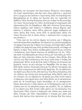 68
προβλέπει τὴν σωτηρίαν τῶν Χριστιανῶν; Ἀλίμονον, τοῦτο ἀκόμη
τὸν λυπεῖ περισσότερον, καὶ διὰ τοῦτο λέγει μάλιστα « περίλυπός
ἐστιν ἡ ψυχή μου ἕως θανάτου ». Χριστιανός, θέλει νὰ εἰπῇ ἄνθρωπος
ἐξαγορασμένος μὲ τὸ πάθος τοῦ Χριστοῦ ἀπὸ τὴν τυραννίδα τοῦ
δὶαβόλου· θέλει νὰ εἰπῇ ἄνθρωπος, ὁποὺ εἰς τὸ αἶμα τοῦ Κριστοῦ ἔχει
τὴν τιμὴν τῆς σωτηρίας του· θέλει νὰ εἰπῇ ψυχὴ σε σημειωμένη καὶ
σφραγισμένη διὰ τὸν Παράδεισον. Μά, ἀπὸ τοιούτους Χριστιανούς,
πόσους κερδαίνει καθ’ ἑκάστην ὁ διάβολος; πόσους δέχεται καθ’
ἑκάστην ἡ κόλασις; πόσον ἄθλια χάνονται ψυχὲς κερδεμένες μὲ
τόσον κόπου; Καὶ τοῦτο, τοῦτο εἶναι τὸ μεγαλύτερον πάθος τοῦ
᾽Ιησοῦ Χριστοῦ, διὰ τὸ ὁποῖον ἔλεγε « περίλυπός ἐστιν ἡ ψυχή μου
έως θανάτου ».
῞Οταν ἐκεῖ εἰς τὸν κῆττον ἄρχισε νὰ λυπῆται καὶ ν’ ἀδημονῇ,
τοῦτο δὲν ἔκανε διατὶ ἐπρόβλεπε τὸν θάνατόν του, μὰ διατὶ ἐπρόβλεπε
τὴν ἀχαριστίαν μας· ὄχι τὸ βάρος τοῦ σταυροῦ, ὁποὺ ἐφαντάζετο, ἀλλὰ
τὸ βάρος τῶν ἑμαρτιῶν μας, ὁποὺ ὡς Θεὸς ἐπρογνώριζε, τὸν ἔκαμε νὰ
ἱδρώσῃ τὸ αἶμα. ᾽Εγὼ ὑπάγω νὰ ἐξαγοράσω ( φαίνεταί μου νὰ ἔλεγε
) ἀνθρώπους, ὁποὺ ἔπρεπε αἰωνίως νὰ κολάζωνται εἰς τὸν ῞Αδην·
καὶ ὡσὰν τοὺς ἐξαγοράσω μὲ τόσους πόνους, μὲ τόσα πάθη, μὲ τόσον
αἶμα, μὲ τόσην ἀγωνίαν, ἐπάνω εἰς ἕνα σταυρόν, θέλω βλέπει ἀπὸ
τούτους τοὺς ἰδίους ἀνθρώπους, ἕνα νὰ μὲ πωλῇ ὡσὰν ὁ ᾽Ιούδας, διὰ
φιλαργυρίαν· ἄλλον νὰ μὲ ἀρνῆται ὡσὰν ὁ Πέτρος, εἰς ἐπιορκίες καὶ
ψεύματα· τοῦτον νὰ μοῦ προτιμᾷ τὸν Βαραββᾶν, διὰ νὰ κάμῃ τὴν
ἱδίαν ὄρεξιν· ἐκεῖνον νὰ μὲ μαστιγώνῃ μὲ τὴν ἡδονὴν τῆς σαρκός· καὶ
ὅλοι νὰ μὲ σταυρώνουσι μὲ κάθε λογῆς ἁμαρτίαν. ῎Ω, τίς ὠφέλεια ἐν
τῷ αἵματί μου; Καὶ λοιπόν, ἀπὸ ἐκείνους τοὺς ἴδιους ἀνθρώπους, διὰ
τὴν ἀγάπην τῶν ὁποίων ἐγὼ ἐσταυρώθηκα, θέλω βαλθῆ πάλιν εἰς
τὸν σταυρόν; ῎Ω, τίς ὠφέλεια ἐν τῷ αῖματί μου; Καὶ λοιπὸν ἐκεῖνο
τὸ αἶμα μου, ὁποὺ ἔχυσα ὅλον, ἐγὼ θέλω βλέπει νὰ τὸ καταπατοῦσι
μέσα εἰς τὰ θυσιαστήρια ἱερεῖς ἀνευλαβεῖς, νὰ τὸ καταφρονοῦσι
λαϊκοὶ ἀκοινώνητοι; ἢ θέλω ἀκούει νὰ τὸ βλασφημοῦσιν καὶ εἰς τὲς
στράτες καὶ εἰς τὰ καπηλεῖα μικροὶ καὶ μεγάλοι; ῎Ω, τίς ὠφέλεια
ἐν τῳ αἵματί μου; Καὶ λοιπὸν κάθε χρόνον εἰς τὲς ἐκκλησίες τῶν
Χριστιανῶν θέλει γίνεται ἡ ἀνάμνησις τῶν παθῶν μου, ὡσὰν μία
ἁπλὴ ἱστορία; καὶ θέλει παρησιάζεται ὁ σταυρός μου ὡσὰν μία
σκηνὴ ἀπὸ ἐκεῖνες ὁποὺ φαίνονται εἰς τὰ θέατρα; Καὶ διὰ ποίους
 