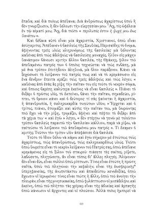 69
ἔπαθα; καὶ διὰ ποίους ἀπέθανα; Διὰ ἀνθρώπους ἀχαρίστους ὁποὺ ἢ
δὲν γνωρίζουσιν, ἢ δὲν θέλουσι τὴν εὐεργεσίαν μου. ῎Αχ, τίς ὠφέλεια
ἐν τῷ αῖματί μου; Ἄχ, διὰ τοῦτο « περίλυπός ἐστιν ἡ ψυχή μου ἕως
θανάτου ».
Καὶ βέβαια αὐτὸ εἶναι μία ἀχαριστία, Χριστιανοί, ὁποὺ εἶναι
ἀσύγκριτος. Ἀπέθανεν ὁ βασιλεὺς τῆς Σκυθίας, Περισαῖδης τὸ ὄνομα,
ἀφήνοντας τρεῖς υἱοὺς κληρονόμους τῆς βασιλείας· μὰ θέλοντας
καθένας ἀπὸ τοὺς ἀδελφοὺς νὰ βασιλεύσῃ μοναχός, ἦλθον εἰς μάχην
θανάσιμον βάνουσι κριτὴν ἄλλον βασιλέα, τῆς Θράκης, φίλον τοῦ
ἀπεθαμένου πατρός των ὁ ὁποῖος τεχνεύεται νὰ τοὺς συβάσῃ, μὰ
μὲ ἑνα τρόπον ἐπιτήδειον ἀληθινά, μὰ ὅλον παράξενον. Κάνει νὰ
ξεχώσωσι τὸ λείψανον τοῦ πατρός τους καὶ νὰ τὸ κρεμάσωσιν εἰς
ἕνα δένδρον· ἔπειτα κράζει τοὺς τρεῖς ἀδελφοὺς καὶ τοὺς λέγει; «
καθένας ἀπὸ ἐσᾶς ἂς ρίψῃ τὴν σαΐταν του εἰς τοῦτο τὸ νεκρὸν σῶμα,
καὶ ὅποιος βαρέσῃ καλύτερα ἐκεῖνος νὰ εἶναι βασιλεύς ». Πιάνει τὸ
δοξάρι ὁ πρῶτος υἱός, τὸ ἐκτείνει, βάνει τὴν σαΐταν, σημαδεύει, ρί-
πτει, τὸ ὅμοιον κάνει καὶ ὁ δεύτερος· τί σᾶς φαίνεται ἡ ἀχαριστία,
ἡ ἀπανθρωπία, ἡ σκληροκαρδία τοιούτων υἵῶν; » Ἔρχεται καὶ ὁ
τρίτος, πιάνει, ἑτοιμάζει καὶ αὐτὸς τὴν σαΐταν του, μὰ θωρώντᾳς
ποῦ ἔχει νὰ τὴν ρίψῃ, τρομάζει, ἀφήνει καὶ πέφτει τὸ δοξάρι ἀπὸ
τὰ χέρια του· « καὶ ἐγὼ » λέγει, « δὲν στέργω νὰ γενῶ μὲ τοὶοῦτον
τρόπον βασιλεύς παραιτῶ τὴν βασιλείαν κάλλιον, παρὰ νὰ ρίψω, νὰ
σαϊτεύσω τὸ λείψανον τοῦ ἀπεθαμένου μου πατρός ». Τὶ ἔκαμεν ὁ
κριτής; Τοῦτον τὸν τρίτον υἱὸν ἀπεφάσισε διὰ βασιλέα.
Τοῦτο τὸ ἴδιον θέλω νὰ κάμω καὶ ἐγὼ σήμερον μὲ ἐτούτους τοὺς
ἀχαρίστους, τοὺς ἀπανθρώπους, τοὺς σκληροκαρδίους υἱούς. Τοῦτο
ὁποὺ θωρεῖτε εἶναι τὸ νεκρὸν λείψανον τοῦ Πατρός σας, ὁποὺ ἀπέθανε
κρεμάμενος εἰς τὸ ξύλον τοῦ σταυροῦ· πιάσετε τὲς σαίτες, ρίψετε,
λαβώσετε, πληγώσετε, ἄν εἶναι τόπος δι’ ἄλλες πληγές. Ἀλίμονον·
δὲν εἶναι δύο, εἶναι πολλοὶ ὁποὺ ρίπτουσι. Τίνος εἶναι ἐτούτη ἡ πρώτη
σαΐτα, ὁποὺ τοῦ πληγώνει τὴν κεφαλήν; εἶναι τῆς ἑωσφορικῆς*
ὑπερηφανείας, τῆς ἀνυποτάκτου καὶ ἀπαιδεύτου κενοδοξίας, ὁποὺ
ἔχουσιν οἵ ἱερωμένοι· τίνος εἶναι τούτη ἡ ἄλλη, ὁποὺ τοῦ ἀνοίγει τὴν
πλευράν; εἶναι τῆς μνησικακίας, ὁποὺ φυλάττουσιν οἱ μισάδελφοι καὶ
ἐκείνη, ὁποὺ τοῦ πλήττει τὰς χεῖρας; εἶναι τῆς ἀδικίας καὶ ἁρπαγῆς
ὁποὺ κάνουσιν οἱ ἄρχοντες καὶ οἱ πλούσιοι. Ἀλλὰ ποῖος ἠμπορεῖ νὰ
 