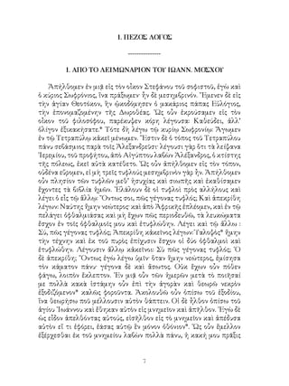 1. ΠΕΖΟΣ ΛΟΓΟΣ
---------------
1. ΑΠΟ ΤΟ ΛΕΙΜΩΝΑΡΙΟΝ ΤΟΥ ΙΩΑΝΝ. ΜΟΣΧΟΥ
Ἀπήλθομεν ἐν μιᾷ εἰς τὸν οἶκον Στεφάνου τοῦ σοφιστοῦ, ἐγὼ καὶ
ὁ κύριος Σωφρόνιος, ἵνα πράξωμεν· ἦν δὲ μεσημβρινόν. ῎Εμενεν δὲ εἰς
τὴν ἁγίαν Θεοτόκον, ἣν ᾠκοδόμησεν ὁ μακάριος πάπας Εὐλόγιος,
τὴν ἐπονομαζομένην τῆς Δωροθέας. ῾Ως οὖν ἐκρούσαμεν εἰς τὸν
οἶκον τοῦ φιλοσόφου, παρέκυψεν κόρη λέγουσα: Καθεύδει, ἀλλ’
ὀλίγον ἐξικακήσατε.* Τότε δὴ λέγω τῷ κυρίῳ Σωφρονίῳ: Ἄγωμεν
ἐν τῷ Τετραπύλῳ κἀκεῖ μένωμεν. ῎Εστιν δὲ ὁ τόπος τοῦ Τετραπύλου
πάνυ σεβάσμιος παρὰ τοῖς Ἀλεξανδρεῦσι· λέγουσι γὰρ ὅτι τὰ λείψανα
῾Ιερεμίου, τοῦ προφήτου, ἀπὸ Αἰγύπτου λαβὼν Ἀλέξανδρος, ὁ κτίστης
τῆς πόλεως, ἐκεῖ αὐτὰ κατέθετο. ῾Ως οὖν ἀπήλθομεν εἰς τὸν τόπον,
οὐδένα εὕρομεν, εἰ μὴ τρεῖς τυφλούς μεσημβρινὸν γὰρ ἦν. Ἀπήλθομεν
οὖν πλησίον τῶν τυφλῶν μεθ’ ἡσυχίας καὶ σιωπῆς καὶ ἐκαθίσαμεν
ἔχοντες τὰ βιβλία ἡμῶν. ᾽Ελάλουν δὲ οἱ τυφλοὶ πρὸς αλλήλους καὶ
λέγει ὁ εἷς τῷ ἄλλῳ: ῎Οντως σοι, πῶς γέγονας τυφλός; Καὶ ἀπεκρίθη
λέγων: Ναύτης ἤμην νεώτερος· καὶ ἀπὸ Ἀφρικῆς ἐπλέομεν, καὶ ἐν τῷ
πελάγει ὀφθαλμιάσας καὶ μὴ ἕχων πῶς περιοδευθῶ, τὰ λευκώματα
ἔσχον ἐν τοῖς ὀφθαλμοῖς μου καὶ ἐτυφλώθην. Λέγει καὶ τῷ ἄλλω :
Σύ, πῶς γέγονας τυφλός; Ἀπεκρίθη κἀκεῖνος λέγων: Ὑαλοψὸς* ἤμην
τὴν τέχνην καὶ ἐκ τοῦ πυρὸς ἐπίχυσιν ἔσχον οἱ δύο ὀφθαλμοὶ καὶ
ἐτυφλώθην. Λέγουσιν ἄλλῳ κἀκεῖνοι: Σὺ πῶς γέγονας τυφλός; ῾Ο
δὲ ἀπεκρίθη; ῞Οντως ἐγὼ λέγω ὑμῖν· ὅταν ἥμην νεώτερος, ἐμίσησα
τὸν κάματον πάνυ· γέγονα δὲ καὶ ἄσωτος. Οὐκ ἕχων οὖν πόθεν
φάγω, λοιπὸν ἔκλεπτον. ᾽Εν μιᾷ οὖν τῶν ἡμερῶν μετὰ τὸ ποιῆσαί
με πολλὰ κακὰ ἱστάμην οὖν ἐπὶ τὴν ἀγορὰν καὶ θεωρῶ νεκρὸν
ἐξοδιζόμενον* καλῶς φοροῦντα. Ἀκολουθῶ οὖν ὀπίσω τοῦ ἐξοδίου,
ἵνα θεωρήσω ποῦ μέλλουσιν αὐτὸν θάπτειν. Οἱ δὲ ἦλθον ὀπίσω τοῦ
ἁγίου ᾽Ιωάννου καὶ ἔθηκαν αὐτὸν εἰς μνημεῖον καὶ ἀπῆλθον. ᾽Εγὼ δὲ
ὡς εἶδον ἀπελθόντας αὐτούς, εἰσῆλθον εἰς τὸ μνημεῖον καὶ ἀπέδυσα
αὐτὸν εἴ τι ἐφόρει, ἐάσας αὐτῷ ἓν μόνον ὀθόνιον*. ῾Ως οὖν ἔμελλον
ἐξέρχεσθαι ἐκ τοῦ μνημείου λαβὼν πολλὰ πάνυ, ἡ κακή μου πρᾶξις
 