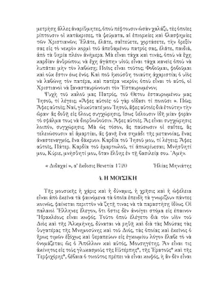 μετρήσῃ ἄλλες ἀναρίθμητες, ὁποὺ πέφτουσιν ὡσὰν χαλάζι, τὲς ὁποῖες
ρίπτουσιν οἱ κατάκρισες, τὰ ψεύματα, αἱ ἐπιορκίες καὶ βλασφημίες
τῶν Χριστιανῶν; ᾽Ελᾶτε, ἐλᾶτε, σαῒτεύετε, χορτάσετε, τὴν ὅρεξίν
σας εἰς τὸ νεκρὸν κορμὶ τοῦ ἀπεθαμένου πατρός σας, ἐλᾶτε, παιδιά,
ἀπὸ τὰ θηρία πλέον ἀνήμερα. Μὰ εἶναι τάχα καὶ τινάς, ὁποὺ νὰ ἕχῃ
καρδίαν ἀνθρώπου; νὰ ἔχη ἀγάπην υἱοῦ; εἶναι τάχα κανεὶς ὁποὺ νὰ
λυπᾶται μὴν τὸν λαβώσῃ; Ποῖος εἶναι τοῦτος; Φοβοῦμαι, φοβοῦμαι
καὶ οὐκ ἔστιν έως ἑνός. Καὶ ποῦ ἠκούσθη τοιαύτη ἀχαριστία; ὁ υἱὸς
νὰ λαβώνῃ τὸν πατέρα, καὶ πατέρα νεκρόν; ὁποὺ εἶναι τὸ αὐτό, οἱ
Χριστιανοὶ νὰ ξανασταυρώνουσι τὸν ᾽Εσταυρωμένον;
Ψυχὴ τοῦ καλοῦ μας Πατρός, τοῦ Θετου ἐσταυρωμένου μας
᾽Ιησοῦ, τί λέγεις; «Ἄφες αὐτοῖς· οὐ γὰρ οἴδασι τί ποιοῦσι ». Πῶς;
Ἄφες αὐτοῖς; Ναί, γλυκύτατέ μου ᾽Ιησοῦ, ἄφες αὐτοῖς διὰ ἐτούτην τὴν
ὥραν· ἂς δοθῇ εἰς ὅλους συγχώρησις, ἴσως θέλουσιν ἰδῆ μίαν φορὰν
τὸ σφάλμα τους νὰ διορθωθοῦσιν. Ἄφες αὐτοῖς. Ἄς εἶναι συγχώρησις
λοιπόν, συγχώρησις. Μὰ ὡς τόσον, ἂς παύσωσιν οἱ σαΐτες, ἂς
τελειώσουσιν αἱ ἁμαρτίαι, ἄς φανῇ ἕνα σημάδι τῆς μετανοίας, ἕνας
ἀναστεναγμός, ἕνα δάκρυον. Καρδία τοῦ ᾽Ιησοῦ μου, τί λέγεις; Ἄφες
αὐτοῖς, Πάτερ. Καρδία τοῦ ἑμαρτωλοῦ, τί ἀποκρίυεσαι; Μνήσθητί
μου, Κύριε, μνήσθητί μου, ὅταν ἕλθης ἐν τῇ βασιλείᾳ σου. ᾽Αμήν.
« Διδαχαί », α’ ἔκδοσις Βενετία 1720	 Ἠλίας Μηνιάτης
4. Η ΜΟΥΣΙΚΗ
Τῆς μουσικῆς ἡ χάρις καὶ ἡ δύναμις, ἡ χρῆσις καὶ ἡ ὠφέλεια
εἶναι ἀπὸ ἐκεῖνα τὰ φαινόμενα τὰ ὁποῖα ἐπειδὴ τὰ γνωρίζουν πάντες
κοινῶς, φαίνεται περιττὸν νὰ ζητῇ τινας νὰ τὰ παραστήσῃ ἰδίως. Οἱ
παλαιοὶ ῞Ελληνες ἔλεγον, ὅτι ὅστις δὲν ἀνοίγει στόμα εἰς έπαινον
῞Ηρακλέους εἶναι κωφός. Τοῦτο ὁποὺ ἐλέγετο διὰ τὸν υἱὸν τοῦ
Διὸς καὶ τῆς Ἀλκμήνης, δύναται νὰ ρηθῇ καὶ διὰ τὰς Μούσας τὰς
θυγατέρας τῆς Μνημοσύνης καὶ τοῦ Διός, τὰς ὁποίας καὶ ἐκεῖνος ὁ
ἥρως τιμῶν ἐξόχως καὶ θεραπεύων εἰς ἐγκωμίου λόγον ἔλαβε τὸ νὰ
ὀνομάζεται; ὣς ὁ Ἀπόλλων καὶ αὐτός, Μουσηγέτης. Ἄν εἶναι τις
ἀκίνητος εἰς τοὺς γλυκασμοὺς τῆς Εὐτέρπης*, τῆς ᾽Ερατοῦς* καὶ τῆς
Τερψιχόρης*, βέβαια ὁ τοιοῦτος πρέπει νὰ εἶναι κωφός, ὴ ἂν δὲν εἶναι
 