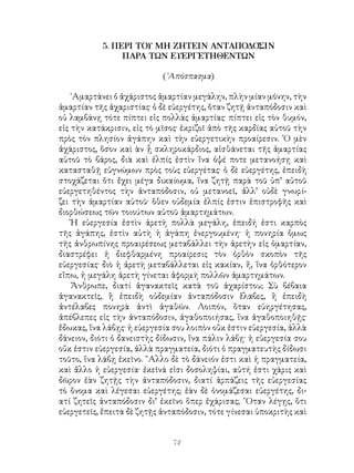 72
5. ΠΕΡΙ ΤΟΥ ΜΗ ΖΗΤΕΙΝ ΑΝΤΑΠΟΔΟΣΙΝ
ΠΑΡΑ ΤΩΝ ΕΥΕΡΓΕΤΗΘΕΝΤΩΝ
(᾽Απόσπασμα)
῾Αμαρτάνει ὁ ἀχάριστος ἁμαρτίαν μεγάλην, πλὴν μίαν μόνην, τὴν
ἁμαρτίαν τῆς ἀχαριστίας· ὁ δὲ εὐεργέτης, ὅταν ζητῇ ἀνταπόδοσιν καὶ
οὐ λαμβάνῃ τότε πίπτει εἰς πολλὰς ἁμαρτίας· πίπτει εἰς τὸν θυμόν,
εἰς τὴν κατάκρισιν, εἰς τὸ μῖσος· ἐκριζοῖ ἀπὸ τῆς καρδίας αὐτοῦ τὴν
πρὸς τὸν πλησίον ἀγάπην καὶ τὴν εὐεργετικὴν προαίρεσιν. ῾Ο μὲν
ἀχάριστος, ὅσον καὶ ὰν ᾖ σκληροκάρδιος, αἰσθάνεται τῆς ἁμαρτίας
αὐτοῦ τὸ βάρος, διὰ καὶ ἐλπίς ἐστὶν ἵνα ὀψέ ποτε μετανοήσῃ καὶ
κατασταθῇ εὐγνώμων πρὸς τοὺς εὐεργέτας· ὁ δὲ εὐεργέτης, ἐπειδὴ
στοχάζεται ὅτι ἔχει μέγα δικαίωμα, ἵνα ζητῇ παρὰ τοῦ ὑπ’ αὐτοῦ
εὐεργετηθέντος τὴν ἀνταπόδοσιν, οὐ μετανοεῖ, ἀλλ’ οὐδὲ γνωρί-
ζει τὴν ἁμαρτίαν αὐτοῦ· ὅθεν οὐδεμία ἐλπίς ἐστιν ἐπιστροφῆς καὶ
διορθώσεως τῶν τοιούτων αὑτοῦ ἁμαρτημάτων.
Ἡ εὐεργεσία ἐστὶν ἀρετὴ πολλὰ μεγάλη, ἐπειδή ἐστι καρπὸς
τῆς ἀγάπης, ἐστὶν αὐτὴ ἡ ἀγάπη ἐνεργουμένη· ἡ πονηρία ὅμως
τῆς ἀνθρωπίνης προαιρέσεως μεταβάλλει τὴν ἀρετὴν εἰς ὁμαρτίαν,
διαστρέφει ἡ διεφθαρμένη προαίρεσις τὸν ὀρθὸν σκοπὸν τῆς
εὐεργεσίας· διὸ ἡ ἀρετὴ μεταβάλλεται εἰς κακίαν, ἤ, ἵνα ὀρθότερον
εἴπω, ἡ μεγάλη ἀρετὴ γίνεται ἀφορμὴ πολλῶν ἁμαρτημάτων.
Ἄνθρωπε, διατί ἀγανακτεῖς κατὰ τοῦ ἀχαρίστου; Σὺ βέβαια
ἀγανακτεῖς, ἢ ἐπειδὴ οὐδεμίαν ἀνταπόδοσιν ἔλαβες, ἢ ἐπειδὴ
ἀντέλαβες πονηρὰ ἀντὶ ἀγαθῶν. Λοιπόν, ὅταν εὐηργέτησας,
ἀπέβλεπες εἰς τὴν ἀνταπόδοσιν, ἀγαθοποιήσας, ἵνα ἀγαθοποιηθῇς·
ἔδωκας, ἵνα λάβῃς· ἡ εὐεργεσία σου λοιπὸν οὔκ ἐστιν εὐεργεσία, ἀλλὰ
δάνειον, διότι ὁ δανειστὴς δίδωσιν, ἵνα πάλιν λάβῃ· ἡ εὐεργεσία σου
οὔκ ἐστιν εὐεργεσία, ἀλλὰ πραγματεία, διότι ὁ πραγματευτὴς δίδωσι
τοῦτο, ἵνα λάβῃ ἐκεῖνο. ῎Αλλο δὲ τὸ δάνειόν ἐστι καὶ ἡ πραγματεία,
καὶ ἄλλο ἡ εὐεργεσία· ἐκεῖνά εἰσι δοσοληψίαι, αὐτή ἐστι χάρις καὶ
δῶρον ἐὰν ζητῇς τὴν ἀνταπόδοσιν, διατί ἁρπάζεις τῆς εὐεργεσίας
τὸ ὄνομα καὶ λέγεσαι εὐεργέτης; ἐὰν δὲ ὀνομάζεσαι εὐεργέτης, δι-
ατί ζητεῖς ἀνταπόδοσιν δι’ ἐκεῖνο ὅπερ ἐχάρισας; ῞Οταν λέγῃς, ὅτι
εὐεργετεῖς, ἔπειτα δὲ ζητῇς ἀνταπόδοσιν, τότε γίνεσαι ὑποκριτὴς καὶ
 